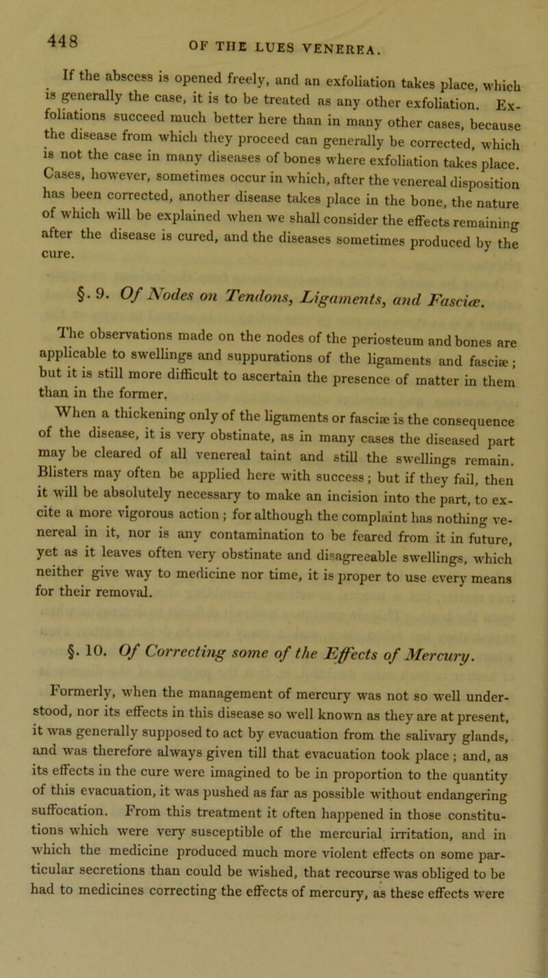 If the abscess is opened freely, and an exfoliation takes place, which is generally the case, it is to be treated as any other exfoliation. Ex- foliations succeed much better here than in many other cases, because the disease from which they proceed can generally be corrected, which is not the case in many diseases of bones where exfoliation takes place. Cases, however, sometimes occur in which, after the venereal disposition has been corrected, another disease takes place in the bone, the nature of which will be explained when we shall consider the effects remaining after the disease is cured, and the diseases sometimes produced by the cure. 3 §.9. Of Nodes on Tendons, Ligaments, and Fasciee. The observations made on the nodes of the periosteum and bones are applicable to swellings and suppurations of the ligaments and fasci®; but it is still more difficult to ascertain the presence of matter in them than in the former. When a thickening only of the ligaments or fasciae is the consequence of the disease, it is very obstinate, as in many cases the diseased part may be cleared of all venereal taint and still the swellings remain. Blisters may often be applied here with success; but if they fail, then it will be absolutely necessary to make an incision into the part, to ex- cite a more vigorous action ; for although the complaint has nothing ve- nereal in it, nor is any contamination to be feared from it in future, yet as it leaves often very obstinate and disagreeable swellings, which neither give way to medicine nor time, it is proper to use every means for their removal. §.10. Of Correcting some of the Effects of Mercury. Formerly, when the management of mercury was not so well under- stood, nor its effects in this disease so well known as they are at present, it was generally supposed to act by evacuation from the salivary glands, and was therefore always given till that evacuation took place; and, as its effects in the cure were imagined to be in proportion to the quantity of this evacuation, it was pushed as far as possible without endangering suffocation. From this treatment it often happened in those constitu- tions which were very susceptible of the mercurial irritation, and in which the medicine produced much more violent effects on some par- ticular secretions than could be wished, that recourse was obliged to be had to medicines correcting the effects of mercury, as these effects were