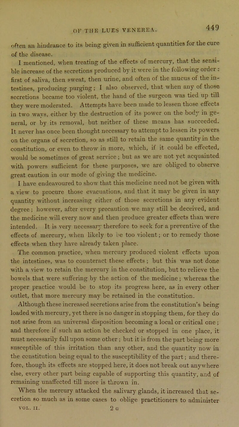 often an hindrance to its being given in sufficient quantities for the cure of the disease. I mentioned, when treating of the effects of mercury, that the sensi- ble increase of the secretions produced by it were in the following oidei . first of saliva, then sweat, then urine, and often of the mucus of the in- testines, producing purging ; I also observed, that when any of those secretions became too violent, the hand of the surgeon was tied up till they were moderated. Attempts have been made to lessen those effects in two ways, either by the destruction of its power on the body in ge- neral, or by its removal, but neither of these means has succeeded. It never has once been thought necessary to attempt to lessen its powers on the organs of secretion, so as still to retain the same quantity in the constitution, or even to throw in more, which, if it could be effected, would be sometimes of great service ; but as we are not yet acquainted with powers sufficient for these purposes, we are obliged to observe great caution in our mode of giving the medicine. I have endeavoured to show that this medicine need not be given with a view to procure those evacuations, and that it may be given in any quantity without increasing either of those secretions in any evident degree; however, after every precaution we may still be deceived, and the medicine will every now and then produce greater effects than were intended. It is very necessary therefore to seek for a preventive of the effects of mercury, when likely to ne too violent; or to remedy those effects when they have already taken place. The common practice, when mercury produced violent effects upon the intestines, was to counteract these effects; but this was not done w'ith a view to retain the mercury in the constitution, but to relieve the bowels that were suffering by the action of the medicine; whereas the proper practice would be to stop its progress here, as in every other outlet, that more mercury may be retained in the constitution. Although these increased secretions arise from the constitution’s being loaded with mercury, yet there is no danger in stopping them, for they do not arise from an universal disposition becoming a local or critical one ; and therefore if such an action be checked or stopped in one place, it must necessarily fall upon some other ; but it is from the part being more susceptible of this irritation than any other, and the quantity now in the constitution being equal to the susceptibility of the part; and there- fore, though its effects are stopped here, it does not break out anywhere else, every other part being capable of supporting this quantity, and of remaining unaffected till more is thrown in. When the mercury attacked the salivary glands, it increased that se- cretion so much as in some cases to oblige practitioners to administer VOL. II. 2 G