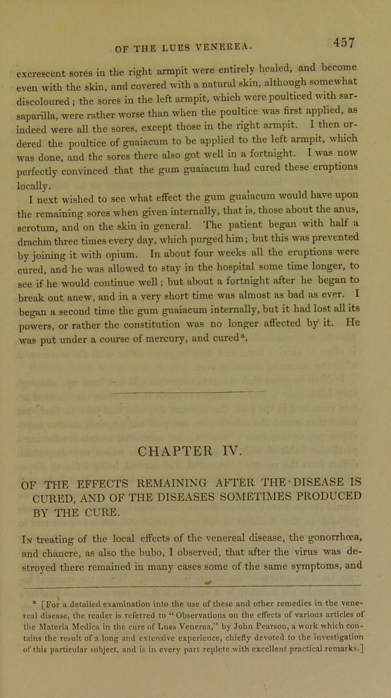 OF THE LUES VENEREA. excrescent sores in the right armpit were entirely healed, and become even with the skin, and covered with a natural skin, although somewhat discoloured ; the sores in the left armpit, which were poulticed with sar- saparilla, were rather worse than when the poultice was first applied, as indeed were all the sores, except those in the right armpit. I then or- dered the poultice of guaiacum to be applied to the left armpit, which was done, and the sores there also got well in a fortnight. I was now perfectly convinced that the gum guaiacum had cured these eruptions locally. I next wished to see what effect the gum guaiacum would have upon the remaining sores when given internally, that is, those about the anus, scrotum, and on the skin in general. The patient began with half a drachm three times every day, which purged him; but this was prevented by joining it with opium. In about four weeks all the eruptions were cured, and he was allowed to stay in the hospital some time longer, to see if he would continue well; but about a fortnight after he began to break out anew, and in a very short time was almost as bad as ever. I began a second time the gum guaiacum internally, but it had lost all its powers, or rather the constitution was no longer affected by it. He was put under a course of mercury, and cureda. CHAPTER IV. OF THE EFFECTS REMAINING AFTER THE DISEASE IS CURED, AND OF THE DISEASES SOMETIMES PRODUCED BY THE CURE. In treating of the local effects of the venereal disease, the gonorrhoea, and chancre, as also the bubo, I observed, that after the virus was de- stroyed there remained in many cases some of the same symptoms, and 1 [For a detailed examination into the use of these and other remedies in the vene- real disease, the reader is referred to “ Observations on the effects of various articles ot the Materia Medica in the cure of Lues Venerea,” by John Pearson, a work which con- tains the result of a long and extensive experience, chiefly devoted to the investigation of this particular subject, and is in every part replete with excellent practical remarks.]