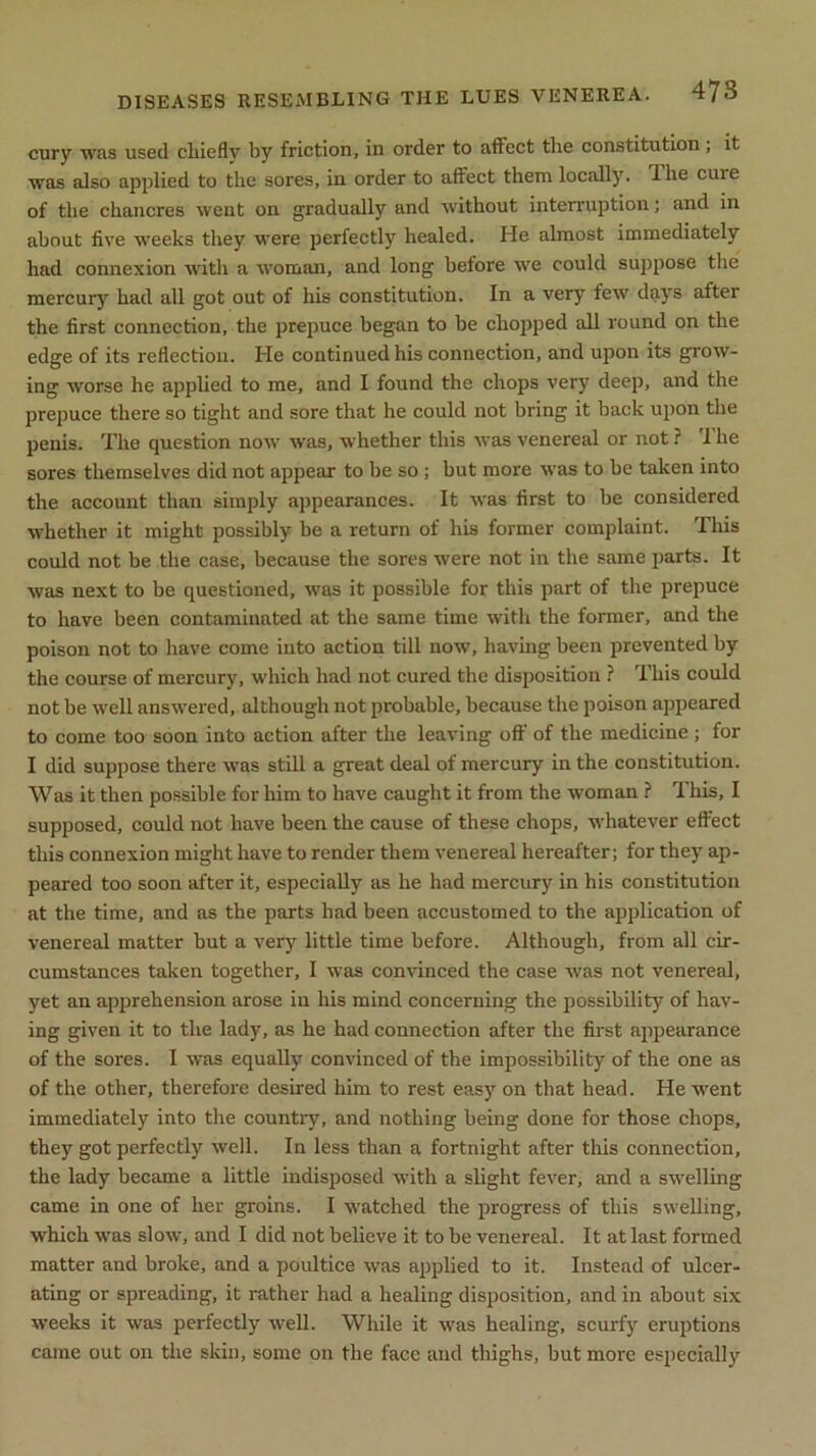 cury was used cliiefly by friction, in order to affect the constitution , it was also applied to the sores, in order to affect them locally. Ihe cure of the chancres went on gradually and without interruption; and in about five weeks they were perfectly healed. He almost immediately had connexion with a woman, and long before we could suppose the mercury had all got out of his constitution. In a very few days after the first connection, the prepuce began to be chopped all round on the edge of its reflection. He continued his connection, and upon its grow- ing worse he applied to me, and I found the chops very deep, and the prepuce there so tight and sore that he could not bring it back upon the penis. The question now was, whether this was venereal or not ? 1 he sores themselves did not appear to be so ; but more was to be taken into the account than simply appearances. It was first to be considered whether it might possibly be a return of his former complaint. This could not be the case, because the sores were not in the same parts. It was next to be questioned, was it possible for this part of the prepuce to have been contaminated at the same time with the former, and the poison not to have come into action till now, having been prevented by the course of mercury, which had not cured the disposition ? This could not be well answered, although not probable, because the poison appeared to come too soon into action after the leaving off of the medicine ; for I did suppose there was still a great deal of mercury in the constitution. Was it then possible for him to have caught it from the woman ? This, I supposed, could not have been the cause of these chops, whatever effect this connexion might have to render them venereal hereafter; for they ap- peared too soon after it, especially as he had mercury in his constitution at the time, and as the parts had been accustomed to the application of venereal matter but a very little time before. Although, from all cir- cumstances taken together, I was convinced the case was not venereal, yet an apprehension arose in his mind concerning the possibility of hav- ing given it to the lady, as he had connection after the first appearance of the sores. I was equally convinced of the impossibility of the one as of the other, therefore desired him to rest easy on that head. He went immediately into the country, and nothing being done for those chops, they got perfectly well. In less than a fortnight after this connection, the lady became a little indisposed with a slight fever, and a swelling came in one of her groins. I watched the progress of this swelling, which was slow, and I did not believe it to be venereal. It at last formed matter and broke, and a poultice was applied to it. Instead of ulcer- ating or spreading, it rather had a healing disposition, and in about six weeks it was perfectly well. While it was healing, scurfy eruptions came out on the skin, some on the face and thighs, but more especially