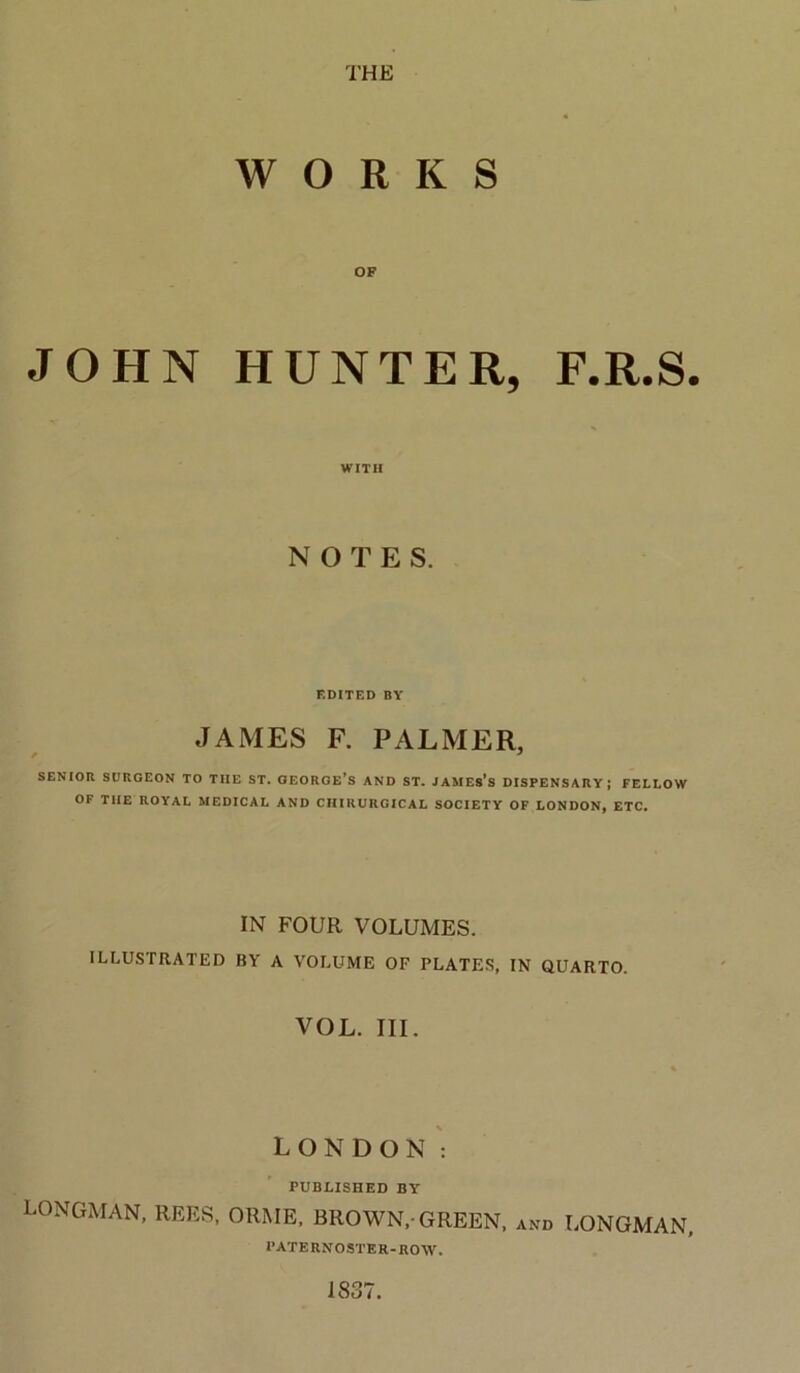 WORKS OF JOHN HUNTER, F.R.S. WITH NOTES. EDITED BY JAMES F. PALMER, SENIOR SURGEON TO THE ST. GEOROE’s AND ST. JAMEs's DISPENSARY; FELLOW OF THE ROYAL MEDICAL AND CHIRURGICAL SOCIETY OF LONDON, ETC. IN FOUR VOLUMES. ILLUSTRATED BY A VOLUME OF PLATES, IN CiUARTO. VOL. III. LONDON : PUBLISHED BY LONGMAN, REES, ORME, BROWN,-GREEN, and LONGMAN. PATERNOSTER-ROW. 1837.