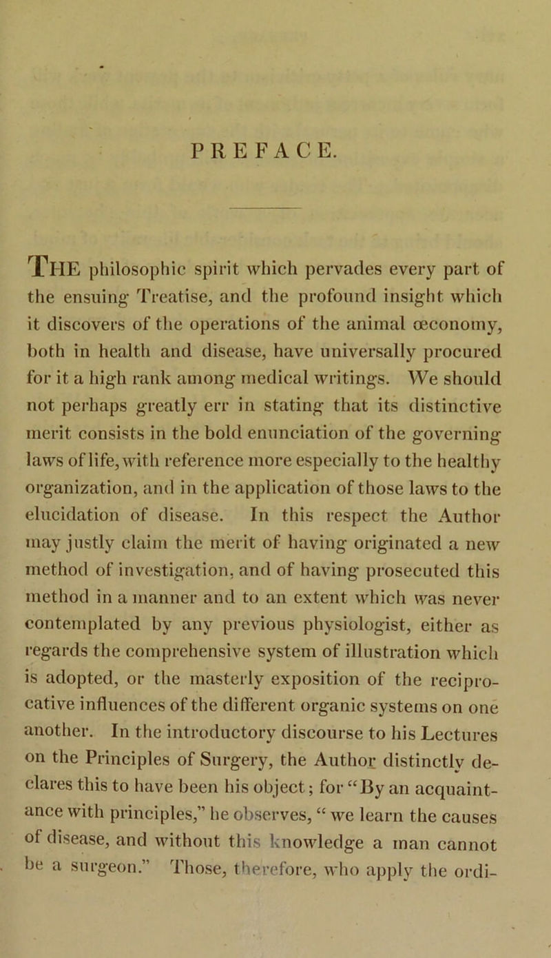PREFACE. XhE philosophic spirit which pervades every part of the ensuing- Treatise, and the profound insight which it discovers of the operations of the animal oeconomy, both in health and disease, have universally procured for it a high rank among medical writings. We should not perhaps greatly err in stating that its distinctive merit consists in the bold enunciation of the governing laws of life, with reference more especially to the healthy organization, and in the application of those laws to the elucidation of disease. In this respect the Author may justly claim the merit of having originated a new method of investigation, and of having prosecuted this method in a manner and to an extent which was never contemplated by any previous physiologist, either as regards the comprehensive system of illustration which is adopted, or the masterly exposition of the recipro- cative influences of the different organic systems on one another. In the introductory discourse to his Lectures on the Principles of Surgery, the Author distinctly de- clares this to have been his object; for “By an acquaint- ance with principles,” he observes, “ we learn the causes of disease, and without this knowledge a man cannot be a surgeon.” Those, therefore, who apply the ordi-