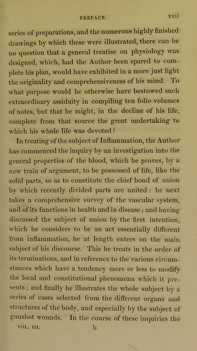 series of preparations, and the numerous highly finished drawings by which these were illustrated, there can be no question that a general treatise on physiology was designed, which, had the Author been spared to com- plete his plan, would have exhibited in a more just light the originality and comprehensiveness of his mind. To what purpose would he otherwise have bestowed such extraordinary assiduity in compiling ten folio volumes of notes, but that he might, in the decline of his life, complete from that source the great undertaking to which his whole life was devoted ? In treating of the subject of Inflammation, the Autiior has commenced the inquiry by an investigation into the general properties of the blood, which he proves, by a new train of argument, to be possessed of life, like the solid parts, so as to constitute the chief bond of union by which recently divided parts are united; he next takes a comprehensive survey of the vascular system, and of its functions in health and in disease ; and having discussed the subject of union by the first intention, M'hich he considers to be an act essentially different from inflammation, he at length enters on the main subject of his discourse. This he treats in the order of its terminations, and in reference to the various circum- stances which have a tendency more or less to modify the local and constitutional phenomena which it pre- sents ; and finally he illustrates the whole subject by a series of cases selected from the different organs and structures of the body, and especially by the subject of gunshot wounds. In the course of these inquiries the VOL. III. b