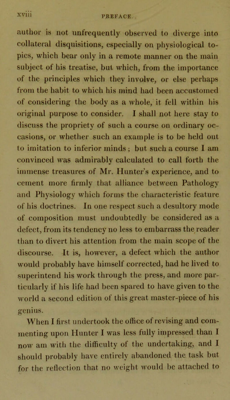 PREl'ACK.. author is not unfrequently observed to diverge into collateral disquisitions, especially on physiological to- pics, which bear only in a remote manner on the main subject of his treatise, but which, from the importance of the principles which they involve, or else perhaps from the habit to which his mind had been accustomed of considering the body as a whole, it fell within his original purpose to consider. I shall not here stay to discuss the propriety of such a course on ordinary oc- casions, or whether such an example is to be held out to imitation to inferior minds ; but such a course I am convinced was admirably calculated to call forth the immense treasures of Mr. Hunter’s experience, and to cement more firmly that alliance between Pathology and Physiology which forms the characteristic feature of his doctrines. In one respect such a desultory mode of composition must undoubtedly be considered as a defect, from its tendency no less to embarrass the reader than to divert his attention from the main scope of the discourse. It is, however, a defect which the author would probably have himself corrected, had he lived to superintend his work through the press, and more par- ticularly if his life had been spared to have given to the world a second edition of this great master-piece of his genius. When I first undertook the office of revising and com- menting upon Hunter I was less fully impressed than I now am with the difficulty of the undertaking, and I should probably have entirely abandoned the task but for the reflection that no weight would be attached to