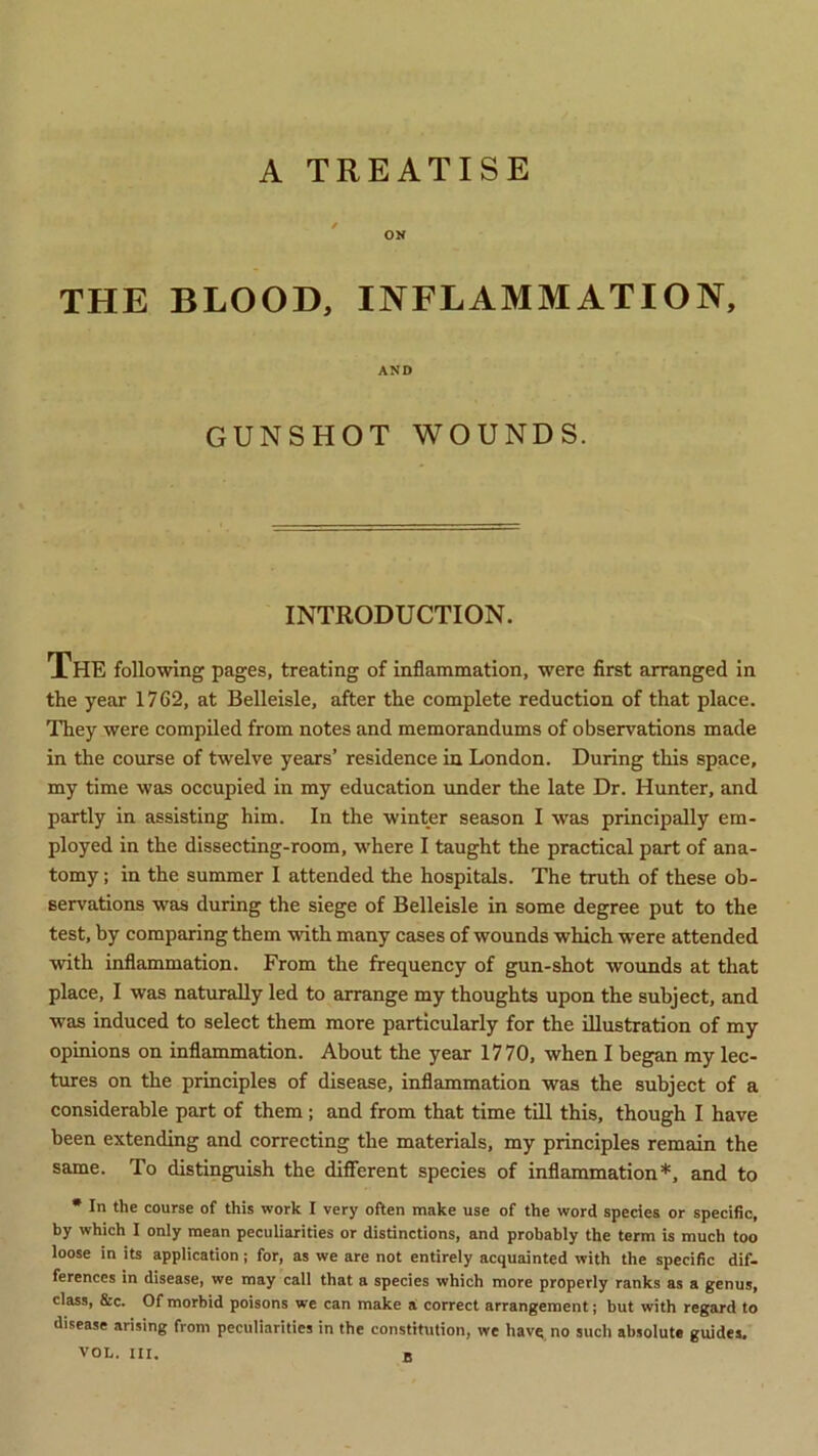 A TREATISE THE BLOOD, INFLAMMATION, AND GUNSHOT WOUNDS. INTRODUCTION. The following pages, treating of inflammation, were first arranged in the year 1762, at Belleisle, after the complete reduction of that place. They were compiled from notes and memorandums of observations made in the course of twelve years’ residence in London. During this space, my time was occupied in my education under the late Dr. Hunter, and partly in assisting him. In the winter season I w'as principally em- ployed in the dissecting-room, where I taught the practical part of ana- tomy ; in the summer I attended the hospitals. The truth of these ob- servations was during the siege of Belleisle in some degree put to the test, by comparing them with many cases of wounds which were attended with inflammation. From the frequency of gun-shot wounds at that place, I was naturally led to arrange my thoughts upon the subject, and was induced to select them more particularly for the illustration of my opinions on inflammation. About the year 1770, when I began my lec- tures on the principles of disease, inflammation was the subject of a considerable part of them; and from that time till this, though I have been extending and correcting the materials, my principles remain the same. To distinguish the different species of inflammation*, and to • In the course of this work I very often make use of the word species or specific, by which I only mean peculiarities or distinctions, and probably the term is much too loose in its application; for, as we are not entirely acquainted with the specific dif- ferences in disease, we may call that a species which more properly ranks as a genus, class, &c. Of morbid poisons we can make a correct arrangement; but with regard to disease arising from peculiarities in the constitution, we havq no such absolute guides. VOL. III. a