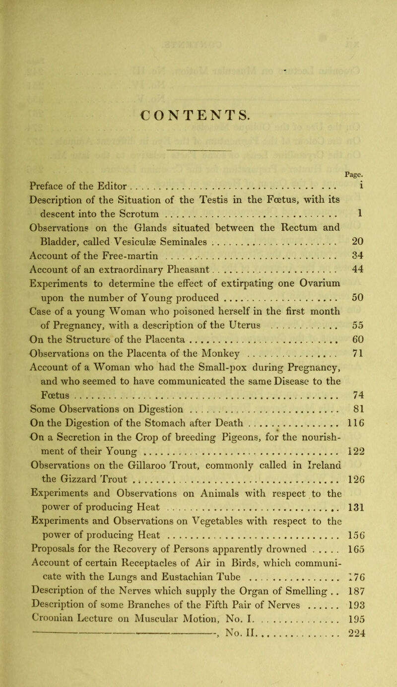 CONTENTS. Page. Preface of the Editor i Description of the Situation of the Testis in the Foetus, with its descent into the Scrotum 1 Observations on the Glands situated between the Rectum and Bladder, called Vesiculae Seminales 20 Account of the Free-martin - 34 Account of an extraordinary Pheasant 44 Experiments to determine the effect of extirpating one Ovarium upon the number of Young produced 50 Case of a young Woman who poisoned herself in the first month of Pregnancy, with a description of the Uterus 55 On the Structure of the Placenta 60 Observations on the Placenta of the Monkey 71 Account of a Woman who had the Small-pox during Pregnancy, and who seemed to have communicated the same Disease to the Foetus 74 Some Observations on Digestion 81 On the Digestion of the Stomach after Death 116 On a Secretion in the Crop of breeding Pigeons, for the nourish- ment of their Young 122 Observations on the Gillaroo Trout, commonly called in Ireland the Gizzard Trout 126 Experiments and Observations on Animals with respect to the power of producing Heat 131 Experiments and Observations on Vegetables with respect to the power of producing Heat 156 Proposals for the Recovery of Persons apparently drowned 165 Account of certain Receptacles of Air in Birds, which communi- cate with the Lungs and Eustachian Tube 176 Description of the Nerves which supply the Organ of Smelling .. 187 Description of some Branches of the Fifth Pair of Nerves 193 Croonian Lecture on Muscular Motion, No. 1 195