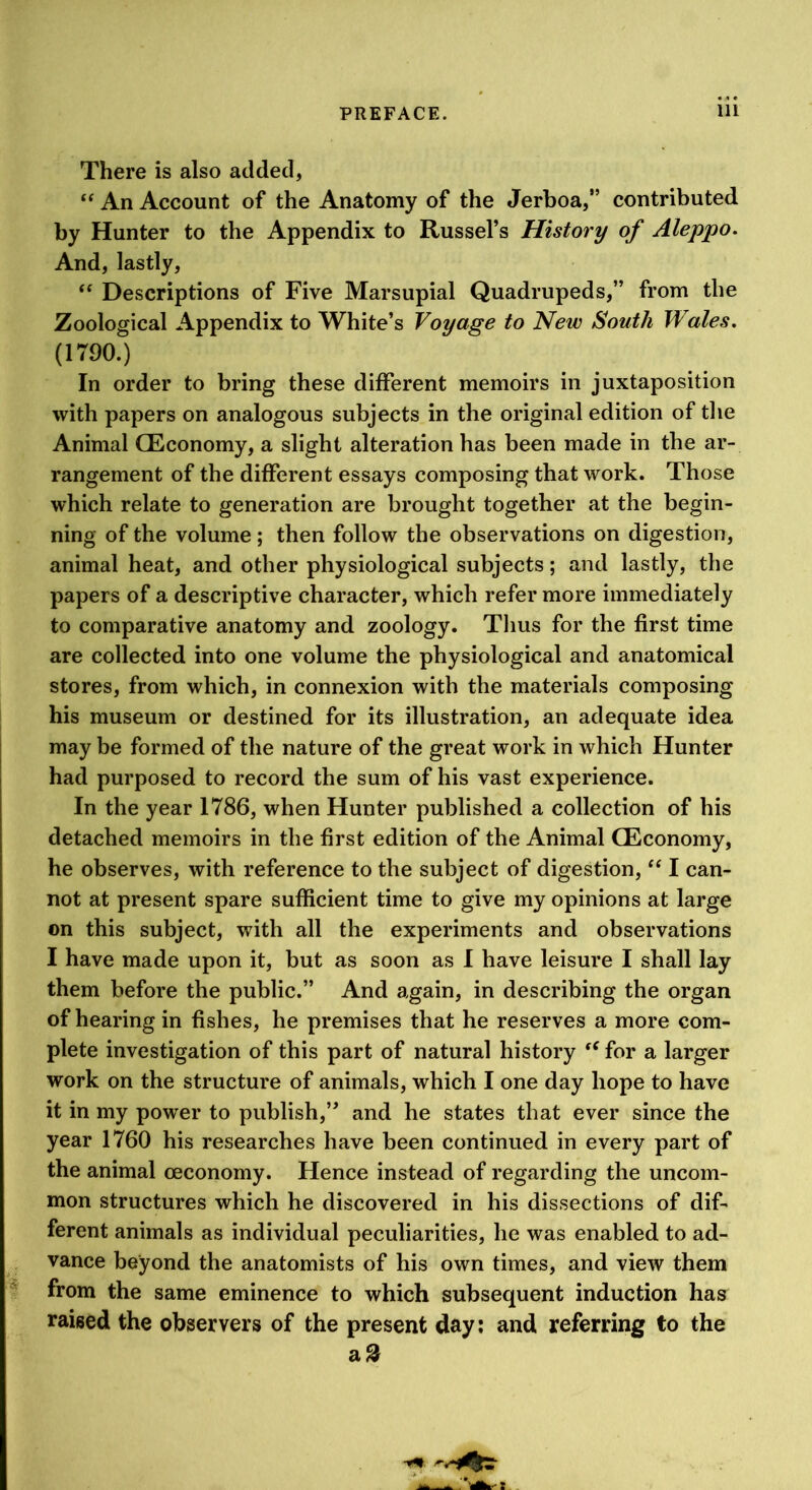 There is also added, An Account of the Anatomy of the Jerboa,” contributed by Hunter to the Appendix to Russel’s History of Aleppo, And, lastly, “ Descriptions of Five Marsupial Quadrupeds,” from the Zoological Appendix to White’s Voyage to New South Wales, (1790.) In order to bring these different memoirs in juxtaposition with papers on analogous subjects in the original edition of the Animal QEconomy, a slight alteration has been made in the ar- rangement of the different essays composing that work. Those which relate to generation are brought together at the begin- ning of the volume; then follow the observations on digestion, animal heat, and other physiological subjects; and lastly, the papers of a descriptive character, which refer more immediately to comparative anatomy and zoology. Thus for the first time are collected into one volume the physiological and anatomical stores, from which, in connexion with the materials composing his museum or destined for its illustration, an adequate idea may be formed of the nature of the great work in which Hunter had purposed to record the sum of his vast experience. In the year 1786, when Hunter published a collection of his detached memoirs in the first edition of the Animal CEconomy, he observes, with reference to the subject of digestion, ‘‘ I can- not at present spare sufficient time to give my opinions at large on this subject, with all the experiments and observations I have made upon it, but as soon as I have leisure I shall lay them before the public.” And again, in describing the organ of hearing in fishes, he premises that he reserves a more com- plete investigation of this part of natural history for a larger work on the structure of animals, which I one day hope to have it in my power to publish,” and he states that ever since the year 1760 his researches have been continued in every part of the animal ceconomy. Hence instead of regarding the uncom- mon structures which he discovered in his dissections of dif- ferent animals as individual peculiarities, he was enabled to ad- vance beyond the anatomists of his own times, and view them i from the same eminence to which subsequent induction has raised the observers of the present day: and referring to the a^