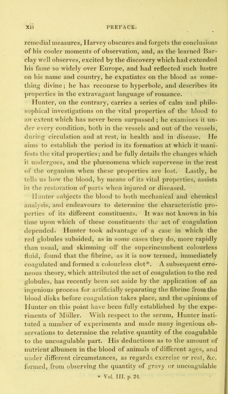 remedial measures, Harvey obscures and forgets the conclusions of his cooler moments of observation, and, as the learned Bar- clay well observes, excited by the discovery which had extended his fame so widely over Europe, and had reflected such lustre on his name and country, he expatiates on the blood as some- thing divine; he has recourse to hyperbole, and describes its properties in the extravagant language of romance. Hunter, on the contrary, carries a series of calm and philo- sophical investigations on the vital properties of the blood to an extent which has never been surpassed ; he examines it un- der every condition, both in the vessels and out of the vessels, during circulation and at rest, in health and in disease. He aims to establish the period in its formation at which it mani- fests the vital properties; and he fully details the changes which it undergoes, and the ])liHenomena which supervene in the rest of the organism when these properties are lost. Lastly, he tells us how the blood, by means of its vital pro])erties, assists in the restoration of parts when injured or diseased. Hunter subjects the blood to both mechanical and chemical analysis, and endeavours to determine the characteristic pro- ])erties of its different constituents. It was not knovvn in his time u])on which of these constituents the act of coagulation depended. Hunter took advantage of a case in which the red globules subsided, as in some cases they do, more rapidly than usual, and skimming off the superincumbent colourless fluid, found that the fibrine, as it is now termed, immediately coagulated and formed a colourless clot*. A subsequent erro- neous theory, which attributed the act of coagulation to the red globules, has recently been set aside by the application of an ingenious process for artificially separating the fibrine from the blood disks before coagulation takes place, and the opinions of Hunter on this point have been fully established by the expe- riments of Muller. With respect to the serum. Hunter insti- tuted a number of experiments and made many ingenious ob- servations to determine the relative quantity of the coagulable to the uncoagulable part. His deductions as to the amount of nutrient albumen in the blood of animals of different ages, and under different circumstances, as regards exercise or rest, &c. formed, from observing the quantity of gravy or uncoagulable