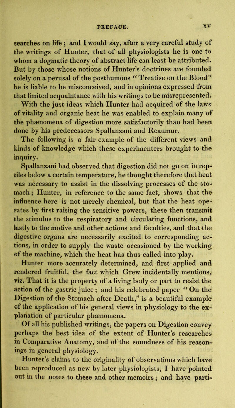 searches on life ; and I would say, after a very careful study of the writings of Hunter, that of all physiologists he is one to whom a dogmatic theory of abstract life can least be attributed. But by those whose notions of Hunter’s doctrines are founded solely on a perusal of the posthumous ‘‘ Treatise on the Blood” he is liable to be misconceived, and in opinions expressed from that limited acquaintance with his writings to be misrepresented. With the just ideas which Hunter had acquired of the laws of vitality and organic heat he was enabled to explain many of the phaenomena of digestion more satisfactorily than had been done by his predecessors Spallanzani and Reaumur. The following is a fair example of the different views and kinds of knowledge which these experimenters brought to the inquiry. Spallanzani had observed that digestion did not go on in rep- tiles below a certain temperature, he thought therefore that heat was necessary to assist in the dissolving processes of the sto- mach ; Hunter, in reference to the same fact, shows that the influence here is not merely chemical, but that the heat ope- rates by first raising the sensitive powers, these then transmit the stimulus to the respiratory and circulating functions, and lastly to the motive and other actions and faculties, and that the digestive organs are necessarily excited to corresponding ac- tions, in order to supply the waste occasioned by the working of the machine, which the heat has thus called into play. Hunter more accurately determined, and first applied and rendered fruitful, the fact which Grew incidentally mentions, viz. That it is the property of a living body or part to resist the action of the gastric juice; and his celebrated paper On the Digestion of the Stomach after Death,” is a beautiful example of the application of his general views in physiology to the ex- planation of particular phaenomena. Of all his published writings, the papers on Digestion convey perhaps the best idea of the extent of Hunter’s researches in Comparative Anatomy, and of the soundness of his reason- ings in general physiology. Hunter’s claims to the originality of observations which have been reproduced as new by later physiologists, I have pointed out in the notes to these and other memoirs; and have parti-