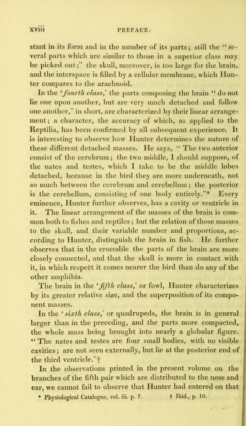 stant in its form and in the number of its parts; still the “ se- veral parts which are similar to those in a superior class may be picked outthe skull, moreover, is too large for the brain, and the interspace is filled by a cellular membrane, which Hun- ter compares to the arachnoid. In the ^fourth class,' the parts composing the brain “ do not lie one upon another, but are very much detached and follow one another,” in short, are characterized by their linear arrange- ment ; a character, the accuracy of which, as applied to the Reptilia, has been confirmed by all subsequent experience. It is interesting to observe how Hunter determines the nature of these different detached masses. He says, “ The two anterior consist of the cerebrum; the two middle, I should suppose, of the nates and testes, which I take to be the middle lobes detached, because in the bird they are more underneath, not so much between the cerebrum and cerebellum; the posterior is the cerebellum, consisting of one body entirely.”* Every eminence. Hunter further observes, has a cavity or ventricle in it. The linear arrangement of the masses of the brain is com- mon both to fishes and reptiles ; but the relation of those masses to the skull, and their variable number and proportions, ac- cording to Hunter, distinguish the brain in fish. He further observes that in the crocodile the parts of the brain are more closely connected, and that the skull is more in contact with it, in which respect it comes nearer the bird than do any of the other amphibia. The brain in the \fifth class,' or fowl. Hunter characterizes by its greater relative size, and the superposition of its compo- nent masses. In the ‘ sixth class,' or quadrupeds, the brain is in general larger than in the preceding, and the parts more compacted, the whole mass being brought into nearly a globular figure. “ The nates and testes are four small bodies, with no visible cavities ; are not seen externally, but lie at the posterior end of the third ventricle.”f In the observations printed in the present volume on the branches of the fifth pair which are distributed to the nose and ear, we cannot fail to observe that Hunter had entered on that * Physiological Catalogue, vol. iii. p. 7. t Ibid., p. 10.