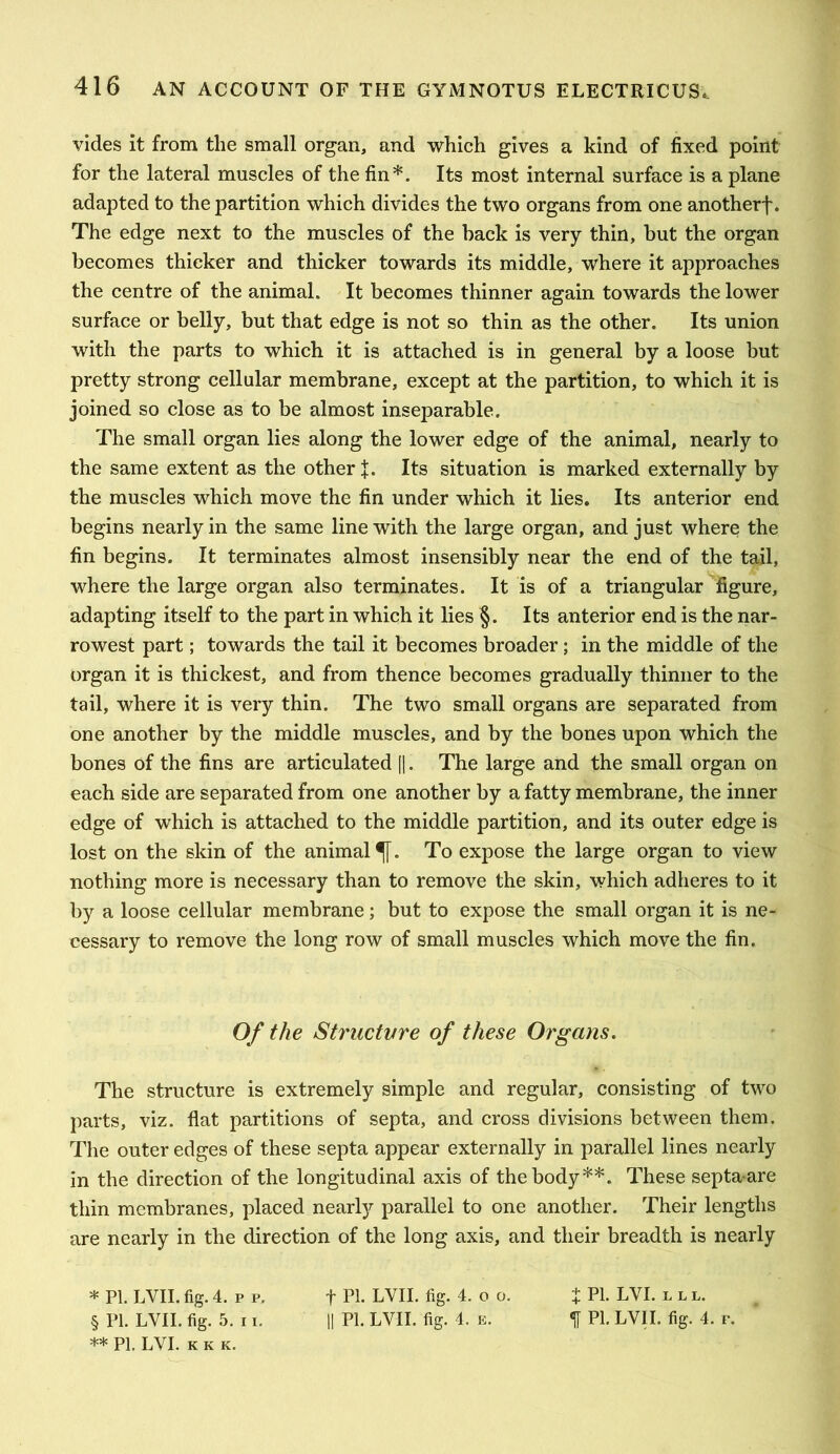 vides it from the small organ, and which gives a kind of fixed point for the lateral muscles of the fin*. Its most internal surface is a plane adapted to the partition which divides the two organs from one anotherf. The edge next to the muscles of the back is very thin, but the organ becomes thicker and thicker towards its middle, where it approaches the centre of the animal. It becomes thinner again towards the lower surface or belly, but that edge is not so thin as the other. Its union with the parts to which it is attached is in general by a loose but pretty strong cellular membrane, except at the partition, to which it is joined so close as to be almost inseparable. The small organ lies along the lower edge of the animal, nearly to the same extent as the other f. Its situation is marked externally by the muscles which move the fin under which it lies. Its anterior end begins nearly in the same line with the large organ, and just where the fin begins. It terminates almost insensibly near the end of the tail, where the large organ also terminates. It is of a triangular figure, adapting itself to the part in which it lies §. Its anterior end is the nar- rowest part; towards the tail it becomes broader; in the middle of the organ it is thickest, and from thence becomes gradually thinner to the tail, where it is very thin. The two small organs are separated from one another by the middle muscles, and by the bones upon which the bones of the fins are articulated [|. The large and the small organ on each side are separated from one another by a fatty membrane, the inner edge of which is attached to the middle partition, and its outer edge is lost on the skin of the animal^. To expose the large organ to view nothing more is necessary than to remove the skin, which adheres to it by a loose cellular membrane; but to expose the small organ it is ne- cessary to remove the long row of small muscles which move the fin. Of the Structvre of these Organs. The structure is extremely simple and regular, consisting of two parts, viz. flat partitions of septa, and cross divisions between them. The outer edges of these septa appear externally in parallel lines nearly in the direction of the longitudinal axis of the body**. These septa are thin membranes, placed nearly parallel to one another. Their lengths are nearly in the direction of the long axis, and their breadth is nearly * PI. LVII. fig. 4. p p. t Pb LVII. fig. 4.0 0. t Pb LVI. l l l. § PI. LVII. fig. 5. 11. II PI. LVII. fig. 4. E. ^ PI. LVII. fig. 4. p. ** PI. LVI. K K K.