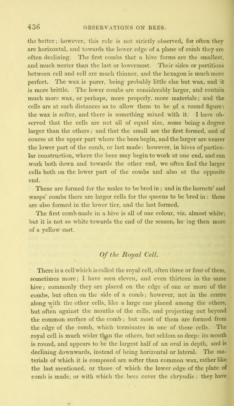 the better; however, this rule is not strictly observed, for often they are horizontal, and towards the lower edge of a plane of comb they are often declining. The first combs that a hive forms are the smallest, and much neater than the last or lowermost. Their sides or partitions between cell and cell are much thinner, and the hexagon is much more perfect. The wax is purer, being probably little else hut wax, and it is more brittle. The lower combs are considerably larger, ^d contain much more wax, or perhaps, more properly, more materials; and the cells are at such distances as to allow them to be of a round figure: the wax is softer, and there is something mixed with it. I have ob- served that the cells are not all of equal size, some being a degree larger than the others; and that the small are the first formed, and of course at the upper part where the bees begin, and the larger are nearer the lower part of the comb, or last made: however, in hives of particu- lar construction, where the bees may begin to work at one end, and can work both down and towards the other end, we often find the larger cells both on the lower part of the combs and also at the opposite end. These are formed for the males to be bred in ; and in the hornets’ and wasps’ combs there are larger cells for the queens to be bred in: these are also formed in the lower tier, and the last formed. The first comb made in a hive is all of one colour, viz. almost white; but it is not so white towards the end of the season, ha* ing then more of a yellow cast. Of the Hoy at Cell. There is a cell which is called the royal cell, often three or four of them, sometimes more; I have seen eleven, and even thirteen in the same hive; commonly they are placed on the edge of one or more of the combs, but often on the side of a comb; however, not in the centre along with the other cells, like a large one placed among the others, but often against the mouths of the cells, and projecting out beyond the common surface of the comb ; but most of them are formed from the edge of the comb, which terminates in one of these cells. The royal cell is much wider than the others, but seldom so deep: its mouth is round, and appears to be the largest half of an oval in depth, and is declining downwards, instead of being horizontal or lateral. The ma- terials of which it is composed are softer than common wax, rather like the last mentioned, or those of which the lower edge of the plate of comb is made, or with which the bees cover the chrysalis : they have