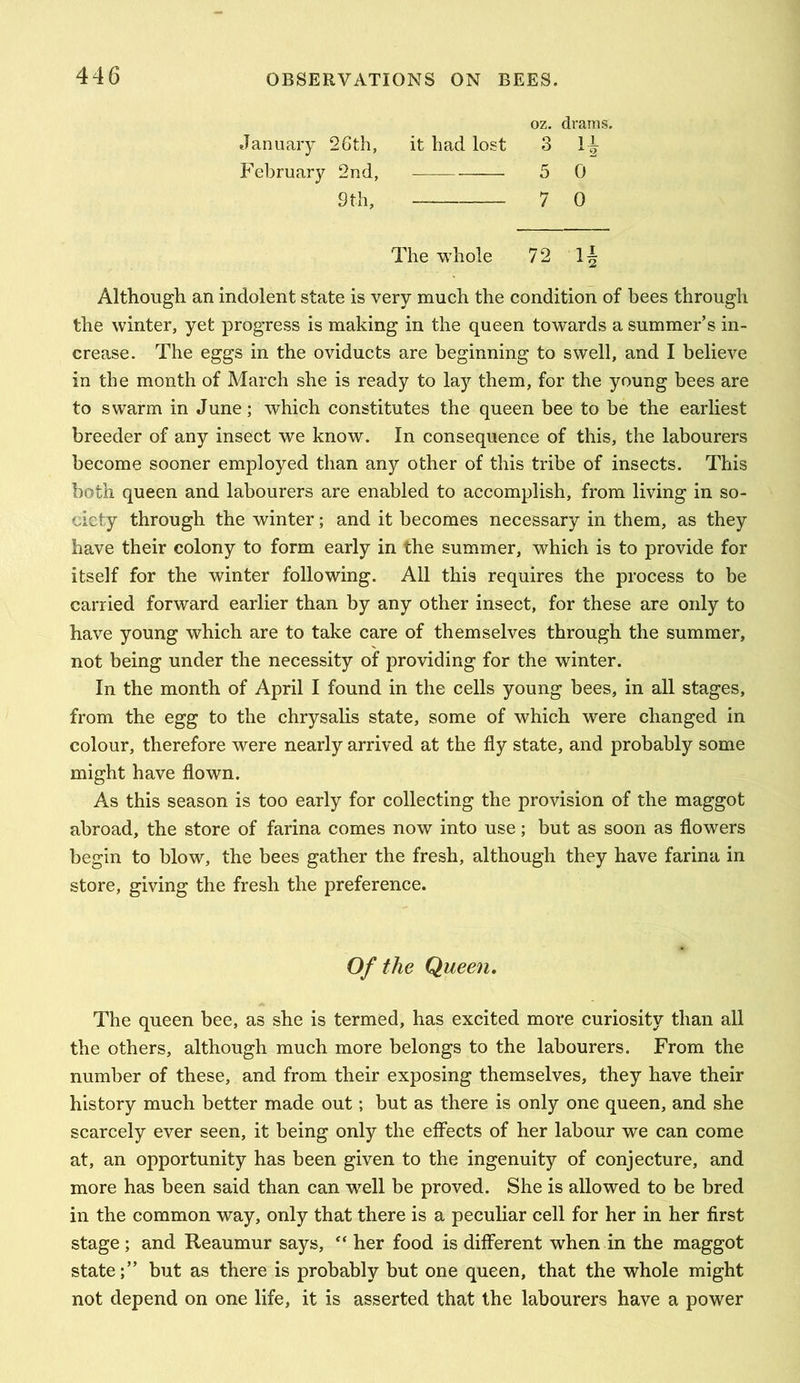 oz. drams. January 26th, February 2nd, it had lost 3 5 0 7 0 9 th, The whole 72 Ij Although an indolent state is very much the condition of bees through the winter, yet progress is making in the queen towards a summer’s in- crease. The eggs in the oviducts are beginning to swell, and I believe in the month of March she is ready to lay them, for the young bees are to swarm in June; which constitutes the queen bee to be the earliest breeder of any insect we know. In consequence of this, the labourers become sooner employed than any other of this tribe of insects. This both queen and labourers are enabled to accomplish, from living in so- ciety through the winter; and it becomes necessary in them, as they have their colony to form early in the summer, which is to provide for itself for the winter following. All this requires the process to be carried forward earlier than by any other insect, for these are only to have young which are to take care of themselves through the summer, not being under the necessity of providing for the winter. In the month of April I found in the cells young bees, in all stages, from the egg to the chrysalis state, some of which were changed in colour, therefore were nearly arrived at the fly state, and probably some might have flown. As this season is too early for collecting the provision of the maggot abroad, the store of farina comes now into use; but as soon as flowers begin to blow, the bees gather the fresh, although they have farina in store, giving the fresh the preference. The queen bee, as she is termed, has excited more curiosity than all the others, although much more belongs to the labourers. From the number of these, and from their exposing themselves, they have their history much better made out; but as there is only one queen, and she scarcely ever seen, it being only the effects of her labour we can come at, an opportunity has been given to the ingenuity of conjecture, and more has been said than can well be proved. She is allowed to be bred in the common way, only that there is a peculiar cell for her in her first stage ; and Reaumur says, “ her food is different when in the maggot state;” but as there is probably but one queen, that the whole might not depend on one life, it is asserted that the labourers have a power Of the Queen