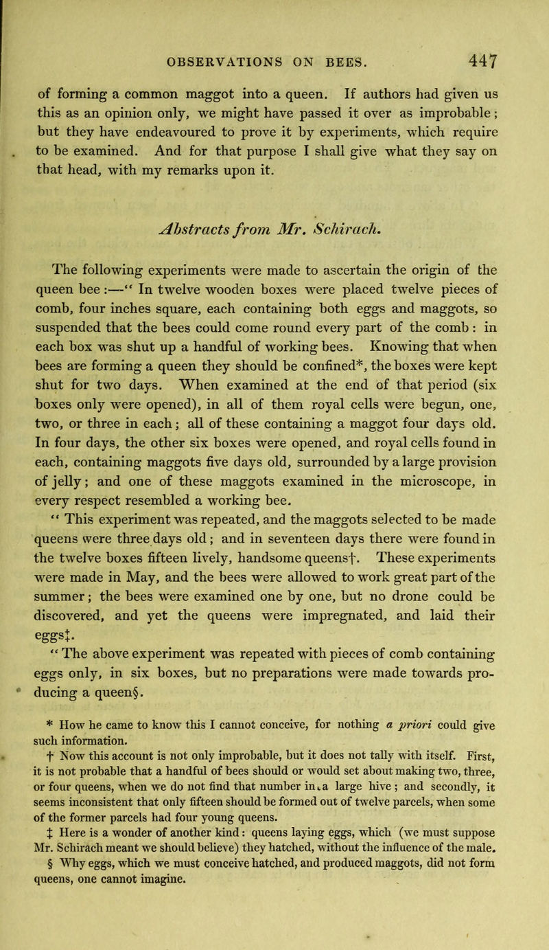 of forming a common maggot into a queen. If authors had given us this as an opinion only, we might have passed it over as improbable; but they have endeavoured to prove it by experiments, which require to be examined. And for that purpose I shall give what they say on that head, with my remarks upon it. Abstracts from Mr, Schirach, The following experiments were made to ascertain the origin of the queen bee:—“ In twelve wooden boxes were placed twelve pieces of comb, four inches square, each containing both eggs and maggots, so suspended that the bees could come round every part of the comb : in each box was shut up a handful of working bees. Knowing that when bees are forming a queen they should be confined* * * §, the boxes were kept shut for two days. When examined at the end of that period (six boxes only were opened), in all of them royal cells were begun, one, two, or three in each; all of these containing a maggot four days old. In four days, the other six boxes were opened, and royal cells found in each, containing maggots five days old, surrounded by a large provision of jelly; and one of these maggots examined in the microscope, in every respect resembled a working bee. “ This experiment was repeated, and the maggots selected to be made queens were three days old; and in seventeen days there were found in the twelve boxes fifteen lively, handsome queensf. These experiments were made in May, and the bees were allowed to work great part of the summer; the bees were examined one by one, but no drone could be discovered, and yet the queens were impregnated, and laid their eggsj. “ The above experiment was repeated with pieces of comb containing eggs only, in six boxes, but no preparations were made towards pro- ducing a queen§. * How he came to know this I cannot conceive, for nothing a priori could give such information. t Now this account is not only improbable, but it does not tally with itself. First, it is not probable that a handful of bees should or would set about making two, three, or four queens, when we do not find that number in^a large hive ; and secondly, it seems inconsistent that only fifteen should be formed out of twelve parcels, when some of the former parcels had four young queens. X Here is a wonder of another kind: queens laying eggs, which (we must suppose Mr. Schirach meant we should believe) they hatched, without the influence of the male. § Why eggs, which we must conceive hatched, and produced maggots, did not form queens, one cannot imagine.