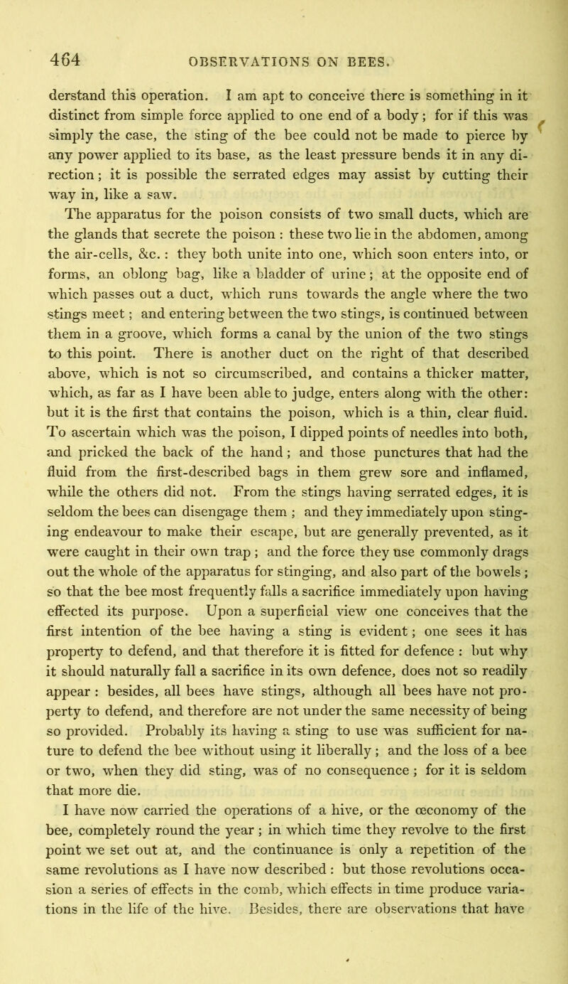 derstand this operation. I am apt to conceive there is something in it distinct from simple force applied to one end of a body; for if this was simply the case, the sting of the bee could not be made to pierce by any power applied to its base, as the least pressure bends it in any di- rection ; it is possible the serrated edges may assist by cutting their w^ay in, like a saw. The apparatus for the poison consists of two small ducts, which are the glands that secrete the poison : these two lie in the abdomen, among the air-cells, &c.: they both unite into one, which soon enters into, or forms, an oblong bag, like a bladder of urine; at the opposite end of which passes out a duct, which runs towards the angle where the two stings meet; and entering between the two stings, is continued between them in a groove, which forms a canal by the union of the two stings to this point. There is another duct on the right of that described above, which is not so circumscribed, and contains a thicker matter, which, as far as I have been able to judge, enters along with the other: but it is the first that contains the poison, which is a thin, clear fluid. To ascertain which was the poison, I dipped points of needles into both, and pricked the back of the hand; and those punctures that had the fluid from the first-described bags in them grew sore and inflamed, while the others did not. From the stings having serrated edges, it is seldom the bees can disengage them ; and they immediately upon sting- ing endeavour to make their escape, but are generally prevented, as it were caught in their own trap ; and the force they use commonly drags out the whole of the apparatus for stinging, and also part of the bowels ; so that the bee most frequently falls a sacrifice immediately upon having effected its purpose. Upon a superficial view one conceives that the first intention of the bee having a sting is evident; one sees it has property to defend, and that therefore it is fitted for defence ; but why it should naturally fall a sacrifice in its own defence, does not so readily appear : besides, all bees have stings, although all bees have not pro- perty to defend, and therefore are not under the same necessity of being so provided. Probably its having a sting to use was sufficient for na- ture to defend the bee without using it liberally; and the loss of a bee or two, when they did sting, was of no consequence ; for it is seldom that more die. I have now carried the operations of a hive, or the oeconomy of the bee, completely round the year ; in which time they revolve to the first point we set out at, and the continuance is only a repetition of the same revolutions as I have now described: but those revolutions occa- sion a series of effects in the comb, which effects in time produce varia- tions in the life of the hive. Besides, there are observations that have