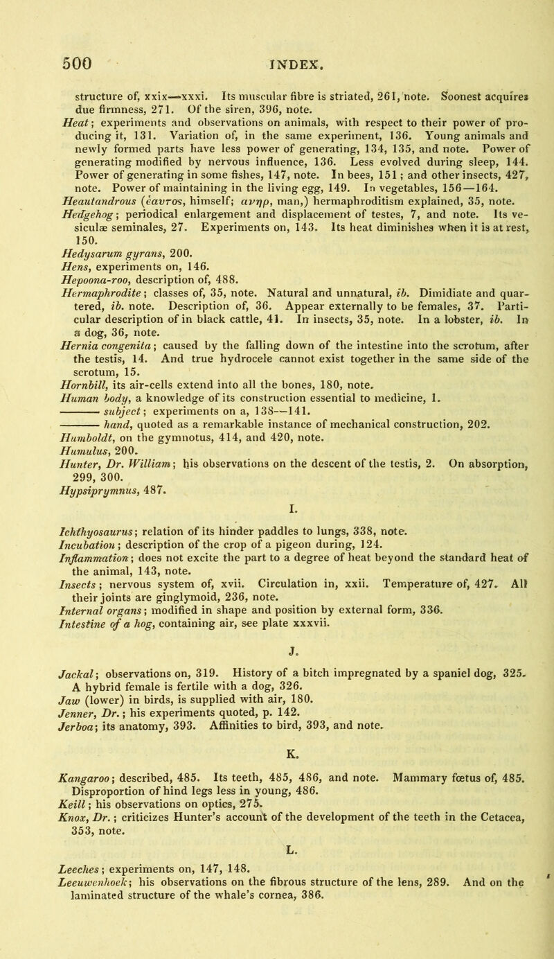 structure of, xxix—xxxi. Its muscular fibre is striated, 261, note. Soonest acquires due firmness, 271. Of the siren, 396, note. Heat; experiments and observations on animals, with respect to their power of pro- ducing it, 131. Variation of, in the same experiment, 136. Young animals and newly formed parts have less power of generating, 134, 135, and note. Power of generating modified by nervous influence, 136. Less evolved during sleep, 144. Power of generating in some fishes, 147, note. In bees, 151 ; and other insects, 427, note. Power of maintaining in the living egg, 149. In vegetables, 156 —164. Heautandrous (eauros, himself; avr)p, man,) hermaphroditism explained, 35, note. Hedgehog’, periodical enlargement and displacement of testes, 7, and note. Its ve- siculae seminales, 27. Experiments on, 143. Its heat diminishes when it is at rest, 150. Hedysarum gyrans, 200. Hens, experiments on, 146. Hepoona-roo, description of, 488. Hermaphrodite; classes of, 35, note. Natural and unnatural, ih. Dimidiate and quar- tered, ih. note. Description of, 36. Appear externally to be females, 37. Parti- cular description of in black cattle, 41. In insects, 35, note. In a lobster, ih. Iir 3 dog, 36, note. Hernia congenita \ caused by the falling down of the intestine into the scrotum, after the testis, 14. And true hydrocele cannot exist together in the same side of the scrotum, 15. Hornhill, its air-cells extend into all the bones, 180, note. Human body, a knowledge of its construction essential to medicine, 1. subject', experiments on a, 138—141. hand, quoted as a remarkable instance of mechanical construction, 202. Humboldt, on the gymnotus, 414, and 420, note. Humulus, 200. Hunter, Dr. William; his observations on the descent of the testis, 2. On absorption, 299, 300. Hypsiprymnus, 487. I. Ichthyosaurus', relation of its hinder paddles to lungs, 338, note. Incubation', description of the crop of a pigeon during, 124. Inflammation-, does not excite the part to a degree of heat beyond the standard heat of the animal, 143, note. Insects ; nervous system of, xvii. Circulation in, xxii. Temperature of, 427. All their joints are ginglymoid, 236, note. Internal organs', modified in shape and position by external form, 336. Intestine of a hog, containing air, see plate xxxvii. J. Jackal’, observations on, 319. History of a bitch impregnated by a spaniel dog, 325. A hybrid female is fertile with a dog, 326. Jaw (lower) in birds, is supplied with air, 180. Jenner, Dr.; his experiments quoted, p. 142. Jerboa-, its anatomy, 393. Affinities to bird, 393, and note. K. Kangaroo-, described, 485. Its teeth, 485, 486, and note. Mammary foetus of, 485. Disproportion of hind legs less in young, 486. Keill ’, his observations on optics, 275. Knox, Dr.; criticizes Hunter’s account of the development of the teeth in the Cetacea, 353, note. L. Leeches-, experiments on, 147, 148. Leeuwenhoek’, his observations on the fibrous structure of the lens, 289. And on the laminated structure of the whale’s cornea, 386.