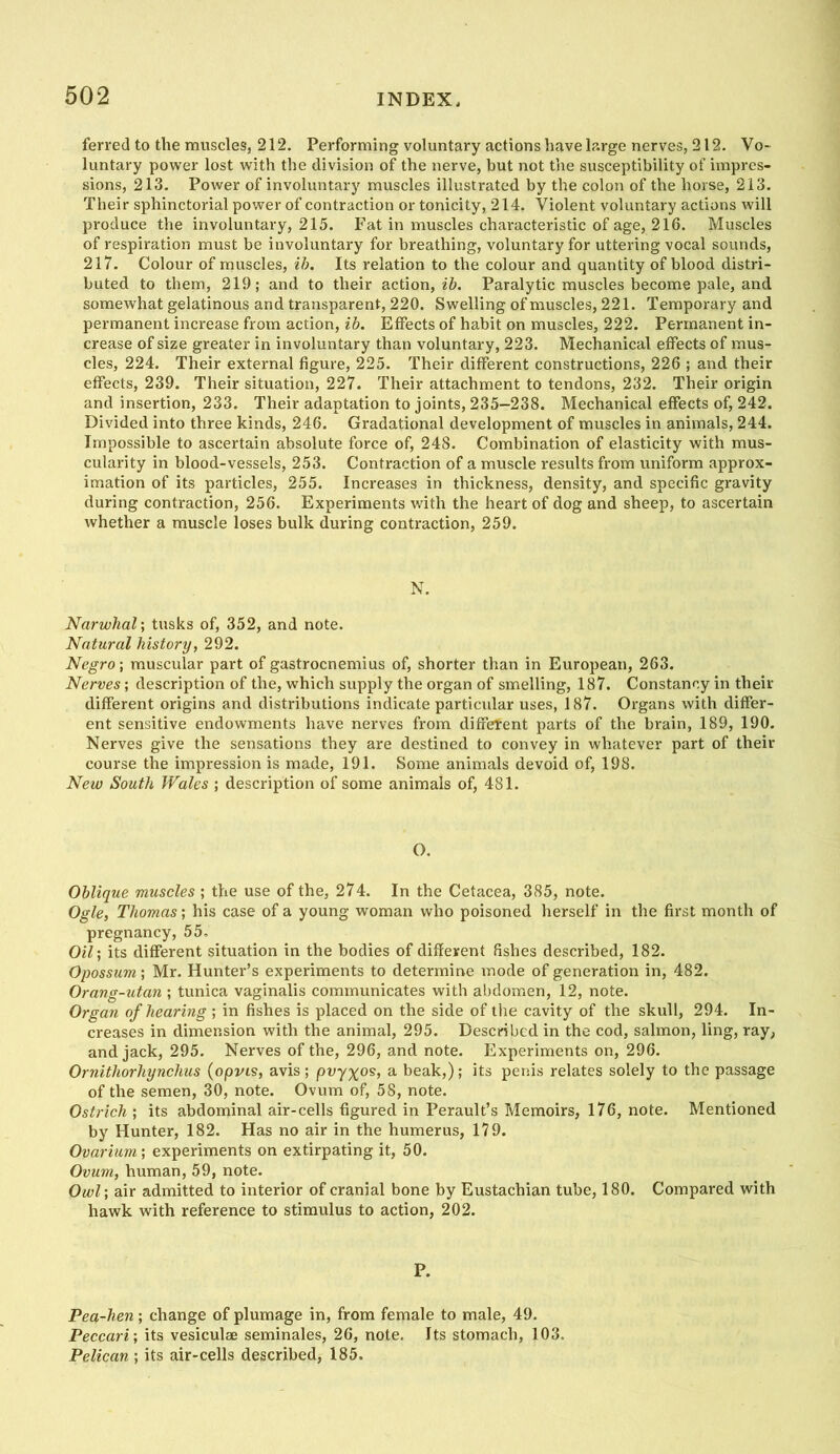 ferred to the muscles, 212. Performing voluntary actions have large nerves, 212. Vo- luntary power lost with the division of the nerve, but not the susceptibility of impres- sions, 213. Power of involuntary muscles illustrated by the colon of the horse, 213. Their sphinctorial povirer of contraction or tonicity, 214. Violent voluntary actions will produce the involuntary, 215. Fat in muscles characteristic of age, 216. Muscles of respiration must be involuntary for breathing, voluntary for uttering vocal sounds, 217. Colour of muscles, ih. Its relation to the colour and quantity of blood distri- buted to them, 219; and to their action, ih. Paralytic muscles become pale, and somewhat gelatinous and transparent, 220. Swelling of muscles, 221. Temporary and permanent increase from action, ih. Effects of habit on muscles, 222. Permanent in- crease of size greater in involuntary than voluntary, 223. Mechanical effects of mus- cles, 224. Their external figure, 225. Their different constructions, 226 ; and their effects, 239. Their situation, 227. Their attachment to tendons, 232. Their origin and insertion, 233. Their adaptation to joints, 235-238. Mechanical effects of, 242. Divided into three kinds, 246. Gradational development of muscles in animals, 244. Impossible to ascertain absolute force of, 248. Combination of elasticity with mus- cularity in blood-vessels, 253. Contraction of a muscle results from uniform approx- imation of its particles, 255. Increases in thickness, density, and specific gravity during contraction, 256. Experiments with the heart of dog and sheep, to ascertain whether a muscle loses bulk during contraction, 259. N. Narwhal', tusks of, 352, and note. Natural history, 292. Negro; muscular part of gastrocnemius of, shorter than in European, 263. Nerves; description of the, which supply the organ of smelling, 187. Constancy in their different origins and distributions indicate particular uses, 187. Organs with differ- ent sensitive endowments have nerves from different parts of the brain, 189, 190. Nerves give the sensations they are destined to convey in whatever part of their course the impression is made, 191. Some animals devoid of, 198. New South Wales ; description of some animals of, 481. O. Oblique muscles ; the use of the, 274. In the Cetacea, 385, note. Ogle, Thomas; his case of a young woman who poisoned herself in the first month of pregnancy, 55, Oil; its different situation in the bodies of different fishes described, 182. Opossum; Mr. Hunter’s experiments to determine mode of generation in, 482. Orang-utan ; tunica vaginalis communicates with abdomen, 12, note. Organ of hearing ; in fishes is placed on the side of the cavity of the skull, 294. In- creases in dimension with the animal, 295. Described in the cod, salmon, ling, ray, and jack, 295. Nerves of the, 296, and note. Experiments on, 296. Ornithorhynchus {opvis, avis; puy^os, a beak,); its penis relates solely to the passage of the semen, 30, note. Ovum of, 58, note. Ostrich ; its abdominal air-cells figured in Perault’s Memoirs, 176, note. Mentioned by Hunter, 182. Has no air in the humerus, 179. Ovarium; experiments on extirpating it, 50. Ovum, human, 59, note. Owl; air admitted to interior of cranial bone by Eustachian tube, 180. Compared with hawk with reference to stimulus to action, 202. P. Pea-hen; change of plumage in, from female to male, 49. Peccari; its vesiculae seminales, 26, note. Its stomach, 103. Pelican ; its air-cells described, 185.