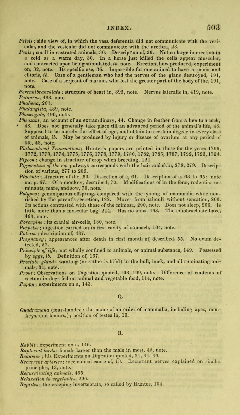 Pelvis; side view of, in which the vasa deferentia did not communicate with the vest- culse, and the vesiculse did not communicate with the urethra, 23. Penis ; small in castrated animals, 30. Description of, 30. Not so large in erection in a cold as a warm day, 30. In a horse just killed the cells appear muscular, and contracted upon being stimulated, ih. note. Erection, how produced, experiment on, 32, note. Its specific use, 36. Impossible for one animal to have a penis and clitoris, ib. Case of a gentleman who had the nerves of the glans destroyed, 101, note. Case of a serjeant of marines who lost the greater part of the body of the, 191, note. Perennibrancliiata\ structure of heart in, 395, note. Nervus lateralis in, 419, note. Petaurus, 488, note. Phalcena, 201. Phalarigista, 489, note. Phasccgale, 490, note. Pheasant-, an account of an extraordinary, 44. Change in feather from a hen to a cock, * 48. Does not generally take place till an advanced period of the animal’s life, 48. Supposed to be merely the effect of age, and obtain to a certain degree in every class of animals, ib. May be produced by injury or disease of ovarium at any period of life, 48, note. Philosophical Transactions', Hunter’s papers are printed in those for the years 1766, 1772, 1773,1774,1775,1776, 1778,1779, 1780, 1782, 1785, 1787, 1792,1793, 1794. Pigeon ; change in structure of crop when breeding, 124. Pigmentum of the eye ; always corresponds with the hair and skin, 278, 279. Descrip- tion of various, 277 to 285. Placenta ; structure of the, 60. Dissection of a, 61. Description of a, 63 to 65 ; note on, p. 67. Of a monkey, described, 72. Modifications of in the ferae, rodentia, ru- minants, mare, and sow, 70, note. Polypus; gemmiparous offspring, compared with the young of mammalia while nou- rished by the parent’s secretion, 122. Moves from stimuli without sensation, 200. Its actions contrasted with those of the mimosa, 290, note. Does not sleep, 206. Is little more than a muscular bag, 244. Has no anus, 468. The ciliobrachiate have, 468, note. Porcupine', its cranial air-cells, 180, note. Porpoise', digestion carried on in first cavity of stomach, 104, note. Potoroo ; description of, 487. Pregnancy', appearances after death in first month of, described, 55. No ovum de- tected, 57. Principle of life; not wholly confined to animals, or animal substance, 149. Possessed by eggs, ib. Definition of, 167. Prostate gland; wanting (or rather is bifid) in the bull, buck, and all ruminating ani- mals, 31, note. Prout-, Observations on Digestion quoted, 108, 109, note. Difference of contents of rectum in dogs fed on animal and vegetable food, 114, note. Puppy', experiments on a, 143. Q. Quadrumana (four-handed : the name of an order of mammalia, including apes, mon- keys, and lemurs,); position of testes in, 10. R. Rabbit', experiment on a, 146. Raptorial birds; female larger than the male in most, 46, note. Reaumur-, his Experiments on Digestion quoted, 81, 84, 86. arteries; mechanical cause of, 13. Recurrent nerves explained on similar principles, 13, note. Regurgitating animals, 455. Relaxation in vegetables, 206. Reptiles-, the creeping invertebrata, so called by Hunter, 104.