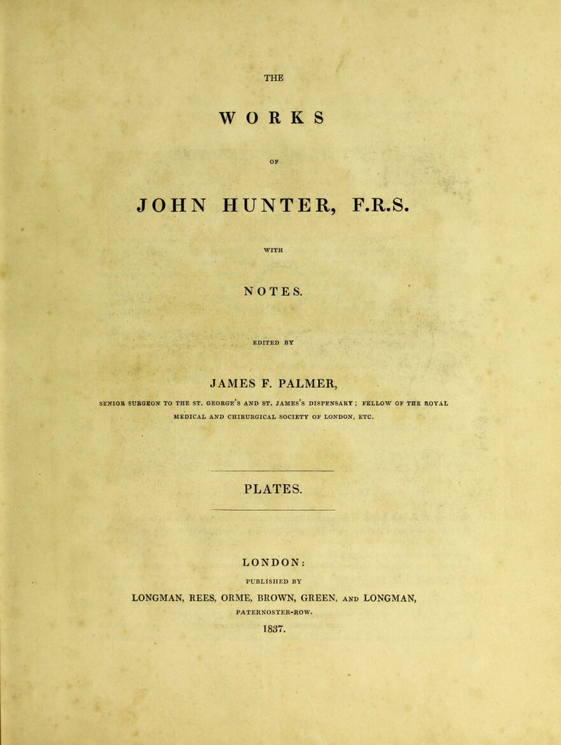 THE WORKS OF JOHN HUNTER, F.R.S. WITH NOTES. EDITED BY JAMES F. PALMER, SENIOR SURGEON TO THE ST. GEORGE’S AND ST. JAMES’S DISPENSARY ; FELLOW OF THE ROYAL MEDICAL AND CHIRURGICAL SOCIETY OF LONDON, ETC. PLATES. LONDON: PUBLISHED BY LONGMAN, REES, ORME, BROWN, GREEN, and LONGMAN, PATERNOSTER-ROW. 1837.