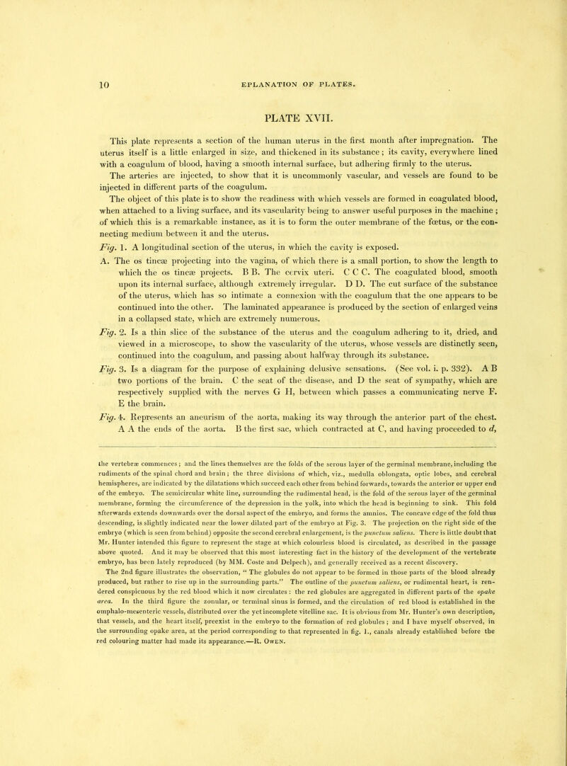PLATE XVII. This plate represents a section of the human uterus in the first month after impregnation. The uterus itself is a little enlarged in size, and thickened in its substance; its cavity, everywhere lined with a coagulum of blood, having a smooth internal surface, but adhering firmly to the uterus. The arteries are injected, to show that it is uncommonly vascular, and vessels are found to be injected in different parts of the coagulum. The object of this plate is to show the readiness with which vessels are formed in coagulated blood, when attached to a living surface, and its vascularity being to answer useful purposes in the machine ; of which this is a remarkable instance, as it is to form the outer membrane of the foetus, or the con- necting medium between it and the uterus. Fig. 1. A longitudinal section of the uterus, in which the cavity is exposed. A. The os tincae projecting into the vagina, of which there is a small portion, to show the length to which the os tineas projects. B B. The cervix uteri. C C C. The coagulated blood, smooth upon its internal surface, although extremely irregular. D D. The cut surface of the substance of the uterus, which has so intimate a connexion with the coagulum that the one appears to be continued into the other. The laminated appearance is produced by the section of enlarged veins in a collapsed state, which are extremely numerous. Fig. 2. Is a thin slice of the substance of the uterus and the coagulum adhering to it, dried, and viewed in a microscope, to show the vascularity of the uterus, whose vessels are distinctly seen, continued into the coagulum, and passing about halfway through its substance. Fig. 3. Is a diagram for the purpose of explaining delusive sensations. (See vol. i. p. 332). A B two portions of the brain. C the seat of the disease, and D the seat of sympathy, which are respectively supplied with the nerves G H, between which passes a communicating nerve F. E the brain. Fig. 4. Represents an aneurism of the aorta, making its way through the anterior part of the chest. A A the ends of the aorta. B the first sac, which contracted at C, and having proceeded to d, the vertebrae commences; and the lines themselves are the folds of the serous layer of the germinal membrane, including the rudiments of the spinal chord and brain; the three divisions of which, viz., medulla oblongata, optic lobes, and cerebral hemispheres, are indicated by the dilatations which succeed each other from behind forwards, towards the anterior or upper end of the embryo. The semicircular white line, surrounding the rudimental head, is the fold of the serous layer of the germinal membrane, forming the circumference of the depression in the yolk, into which the head is beginning to sink. This fold afterwards extends downwards over the dorsal aspect of the embryo, and forms the amnios. The concave edge of the fold thus descending, is slightly indicated near the lower dilated part of the embryo at Fig. 3. The projection on the right side of the embryo (which is seen from behind) opposite the second cerebral enlargement, is thepunctmn saliens. There is little doubt that Mr. Hunter intended this figure to represent the stage at which colourless blood is circulated, as described in the passage above quoted. And it may be observed that this most interesting fact in the history of the development of the vertebrate embryo, has been lately reproduced (by MM. Coste and Delpech), and generally received as a recent discovery. The 2nd figure illustrates the observation, “ The globules do not appear to be formed in those parts of the blood already produced, but rather to rise up in the surrounding parts.” The outline of the punctum saliens, or rudimental heart, is ren- dered conspicuous by the red blood which it now circulates : the red globules are aggregated in different parts of the opalce area. In the third figure the zonular, or terminal sinus is formed, and the circulation of red blood is established in the omphalo-mesenteric vessels, distributed over the yet incomplete vitelline sac. It is obvious from Mr. Hunter’s own description, that vessels, and the heart itself, preexist in the embryo to the formation of red globules ; and I have myself observed, in the surrounding opake area, at the period corresponding to that represented in fig. 1., canals already established before the red colouring matter had made its appearance.—R. Owen.
