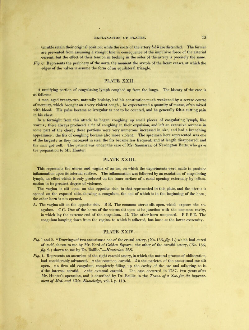 tensible retain their original position, while the coats of the artery bbb are distended. The former are prevented from assuming a straight line in consequence of the impulsive force of the arterial current, but the effect of their tension in tucking in the sides of the artery is precisely the same. Fig. 6. Represents the periphery of the aorta the moment the systole of the heart ceases, at which the edges of the valves a assume the form of an equilateral triangle. PLATE XXII. A ramifying portion of coagulating lymph coughed up from the lungs. The history of the case is as follows: A man, aged twenty-two, naturally healthy, had his constitution much weakened by a severe course of mercury, which brought on a very violent cough ; he expectorated a quantity of mucus, often mixed with blood. His pulse became so irregular as not to be counted, and he generally felt a cutting pain in his chest. In a fortnight from this attack, he began coughing up small pieces of coagulating lymph, like worms; these always produced a fit of coughing in their expulsion, and left an excessive soreness in some part of the chest; these portions were very numerous, increased in size, and had a branching appearance; the fits of coughing became also more violent. The specimen here represented was one of the largest; as they increased in size, the fits became less frequent, and at length disappeared, and the man got well. The patient was under the care of Mr. Saumarez, of Newington Butts, who gave the preparation to Mr. Hunter. PLATE XXIII. This represents the uterus and vagina of an ass, on which the experiments were made to produce inflammation upon its internal surface. The inflammation was followed by an exudation of coagulating lymph, an effect which is only produced on the inner surface of a canal opening externally by inflam- mation in its greatest degree of violence. The vagina is slit open on the opposite side to that represented in this plate, and the uterus is opened on the exposed side, showing a coagulum, the end of which is in the beginning of the horn; the other horn is not opened. A. The vagina slit on the opposite side. B B. The common uterus slit open, which exposes the co- agulum. C C. One of the horns of the uterus slit open at its junction with the common cavity, in which lay the extreme end of the coagulum. D. The other horn unopened. E E E E. The coagulum hanging down from the vagina, to which it adhered, but loose at the lower extremity. PLATE XXIY. Fig. 1 and 2. “ Drawings of two aneurisms: one of the crural artery, (No. 136, Jig. 1.) which had cured of itself, shown to me by Mr. Ford of Golden Square; the other of the carotid artery, (No. 136, Jig. 2.) shown to me by Dr. Baillie.”—Hunterian MS. Fig. 1. Represents an aneurism of the right carotid artery, in which the natural process of obliteration, had considerably advanced, a the common carotid, b b the parietes of the aneurismal sac slit open, c a firm old coagulum, completely filling up the cavity of the sac and adhering to it. d the internal carotid, e the external carotid. The case occurred in 1787, two years after Mr. Hunter’s operation, and is described by Dr. Baillie in the Trans, of a Soc.for the improve- ment of Med. and Chir. Knowledge, vol. i. p. 119.