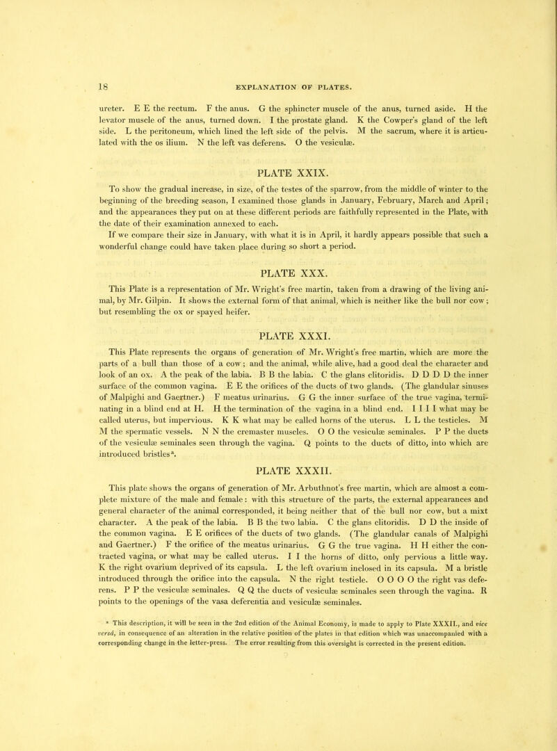 ureter. E E the rectum. F the anus. G the sphincter muscle of the anus, turned aside. H the levator muscle of the anus, turned down. I the prostate gland. K the Cowper’s gland of the left side. L the peritoneum, which lined the left side of the pelvis. M the sacrum, where it is articu- lated with the os ilium. N the left vas deferens. O the vesiculse. PLATE XXIX. To show the gradual increase, in size, of the testes of the sparrow, from the middle of winter to the beginning of the breeding season, I examined those glands in January, February, March and April; and the appearances they put on at these different periods are faithfully represented in the Plate, with the date of their examination annexed to each. If we compare their size in January, with what it is in April, it hardly appears possible that such a wonderful change could have taken place during so short a period. PLATE XXX. This Plate is a representation of Mr. Wright’s free martin, taken from a drawing of the living ani- mal, by Mr. Gilpin. It shows the external form of that animal, which is neither like the bull nor cow; but resembling the ox or spayed heifer. PLATE XXXI. This Plate represents the organs of generation of Mr. Wright’s free martin, which are more the parts of a bull than those of a cow ; and the animal, while alive, had a good deal the character and look of an ox. A the peak of the labia. B B the labia. C the glans clitoridis. D D D D the inner surface of the common vagina. E E the orifices of the ducts of two glands. (The glandular sinuses of Malpighi and Gaertner.) F meatus urinarius. G G the inner surface of the true vagina, 'termi- nating in a blind end at H. H the termination of the vagina in a blind end. I I I I what may be called uterus, but impervious. K K what may be called horns of the uterus. L L the testicles. M M the spermatic vessels. N N the cremaster muscles. O O the vesiculse seminales. P P the ducts of the vesiculse seminales seen through the vagina. Q points to the ducts of ditto, into which are introduced bristles1 * 3. PLATE XXXII. This plate shows the organs of generation of Mr. Arbuthnot’s free martin, which are almost a com- plete mixture of the male and female: with this structure of the parts, the external appearances and general character of the animal corresponded, it being neither that of the bull nor cow, but a mixt character. A the peak of the labia. B B the two labia. C the glans clitoridis. D D the inside of the common vagina. E E orifices of the ducts of two glands. (The glandular canals of Malpighi and Gaertner.) F the orifice of the meatus urinarius. G G the true vagina. H H either the con- tracted vagina, or what may be called uterus. I I the horns of ditto, only pervious a little way. K the right ovarium deprived of its capsula. L the left ovarium inclosed in its capsula. M a bristle introduced through the orifice into the capsula. N the right testicle. O O O O the right vas defe- rens. P P the vesiculse seminales. Q Q the ducts of vesiculse seminales seen through the vagina. R points to the openings of the vasa deferentia and vesiculse seminales. 1 This description, it will be seen in the 2nd edition of the Animal Economy, is made to apply to Plate XXXII., and vice versa, in consequence of an alteration in the relative position of the plates in that edition which was unaccompanied with a corresponding change in the letter-press. The error resulting from this .oversight is corrected in the present edition.