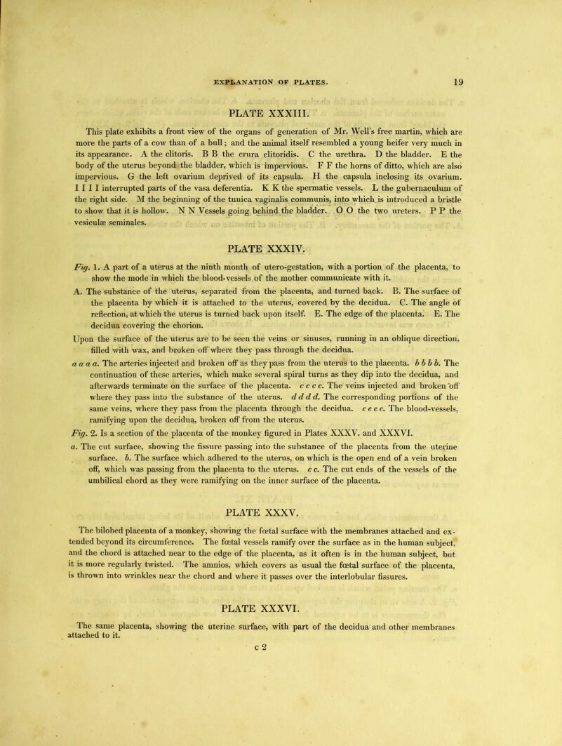 PLATE XXXIII. This plate exhibits a front view of the organs of generation of Mr. Well’s free martin, which are more the parts of a cow than of a bull; and the animal itself resembled a young heifer very much in its appearance. A the clitoris. B B the crura clitoridis. C the urethra. D the bladder. E the body of the uterus beyond the bladder, which is impervious. F F the horns of ditto, which are also impervious. G the left ovarium deprived of its capsula. H the capsula inclosing its ovarium. I 111 interrupted parts of the vasa deferentia. K K the spermatic vessels. L the gubernaculum of the right side. M the beginning of the tunica vaginalis communis, into which is introduced a bristle to show that it is hollow. N N Vessels going, behind the bladder. O O the two ureters. P P the vesiculae seminales. PLATE XXXIV. jFig. 1. A part of a uterus at the ninth month of utero-gestation, with a portion of the placenta, to show the mode in which the blood-vessels of the mother communicate with it. A. The substance of the uterus, separated from the placenta, and turned back. B. The surface of the placenta by which it is attached to the uterus, covered by the decidua. C. The angle of reflection, at which the uterus is turned back upon itself. E. The edge of the placenta. E. The decidua covering the chorion. Upon the surface of the uterus are to be seen the veins or sinuses, running in an oblique direction, filled with wax, and broken off where they pass through the decidua. aaaa. The arteries injected and broken off as they pass from the uterus to the placenta, bbbb. The continuation of these arteries, which make several spiral turns as they dip into the decidua, and afterwards terminate on the surface of the placenta, cccc. The veins injected and broken 'off where they pass into the substance of the uterus, dddd. The corresponding portions of the same veins, where they pass from the placenta through the decidua, eeee. The blood-vessels, ramifying upon the decidua, broken off from the uterus. Fig. 2. Is a section of the placenta of the monkey figured in Plates XXXV. and XXXVI. a. The cut surface, showing the fissure passing into the substance of the placenta from the uterine surface, b. The surface which adhered to the uterus, on which is the open end of a vein broken off, which was passing from the placenta to the uterus, c c. The cut ends of the vessels of the umbilical chord as they were ramifying on the inner surface of the placenta. PLATE XXXV. The bilobed placenta of a monkey, showing the foetal surface with the membranes attached and ex- tended beyond its circumference. The foetal vessels ramify over the surface as in the human subject, and the chord is attached near to the edge of the placenta, as it often is in the human subject, but it is more regularly twisted. The amnios, which covers as usual the foetal surface of the placenta, is thrown into wrinkles near the chord and where it passes over the interlobular fissures. PLATE XXXVI. The same placenta, showing the uterine surface, with part of the decidua and other membranes attached to it. c 2