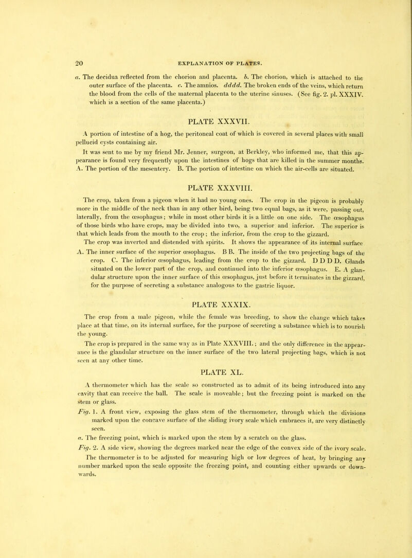 a. The decidua reflected from the chorion and placenta, b. The chorion, which is attached to the outer surface of the placenta, c. The amnios, dddd. The broken ends of the veins, which return the blood from the cells of the maternal placenta to the uterine sinuses. (See fig. 2. pi. XXXIV. which is a section of the same placenta.) PLATE XXXVII. A portion of intestine of a hog, the peritoneal coat of which is covered in several places with small pellucid cysts containing air. It was sent to me by my friend Mr. Jenner, surgeon, at Berkley, who informed me, that this ap- pearance is found very frequently upon the intestines of hogs that are killed in the summer months. A. The portion of the mesentery. B. The portion of intestine on which the air-cells are situated. PLATE XXXVIII. The crop, taken from a pigeon when it had no young ones. The crop in the pigeon is probably more in the middle of the neck than in any other bird, being two equal bags, as it were, passing out, laterally, from the oesophagus; while in most other birds it is a little on one side. The oesophagus of those birds who have crops, may be divided into two, a superior and inferior. The superior is that which leads from the mouth to the crop; the inferior, from the crop to the gizzard. The crop was inverted and distended with spirits. It shows the appearance of its internal surface A. The inner surface of the superior oesophagus. B B. The inside of the two projecting bags of the crop. C. The inferior oesophagus, leading from the crop to the gizzard. DDDD. Glands situated on the lower part of the crop, and continued into the inferior oesophagus. E. A glan- dular structure upon the inner surface of this oesophagus, just before it terminates in the gizzard, for the purpose of secreting a substance analogous to the gastric liquor. PLATE XXXIX. The crop from a male pigeon, while the female was breeding, to show the change which takes place at that time, on its internal surface, for the purpose of secreting a substance which is to nourish the young. The crop is prepared in the same way as in Plate XXXVIII.; and the only difference in the appear- ance is the glandular structure on the inner surface of the two lateral projecting bags, which is not seen at any other time. PLATE XL. A thermometer which has the scale so constructed as to admit of its being introduced into any cavity that can receive the ball. The scale is moveable; but the freezing point is marked on the stem or glass. Fig. 1. A front view, exposing the glass stem of the thermometer, through which the divisions marked upon the concave surface of the sliding ivory scale which embraces it, are very distinctly seen. a. The freezing point, which is marked upon the stem by a scratch on the glass. Fig. 2. A side view, showing the degrees marked near the edge of the convex side of the ivory scale. The thermometer is to be adjusted for measuring high or low degrees of heat, by bringing any number marked upon the scale opposite the freezing point, and counting either upwards or down- wards.