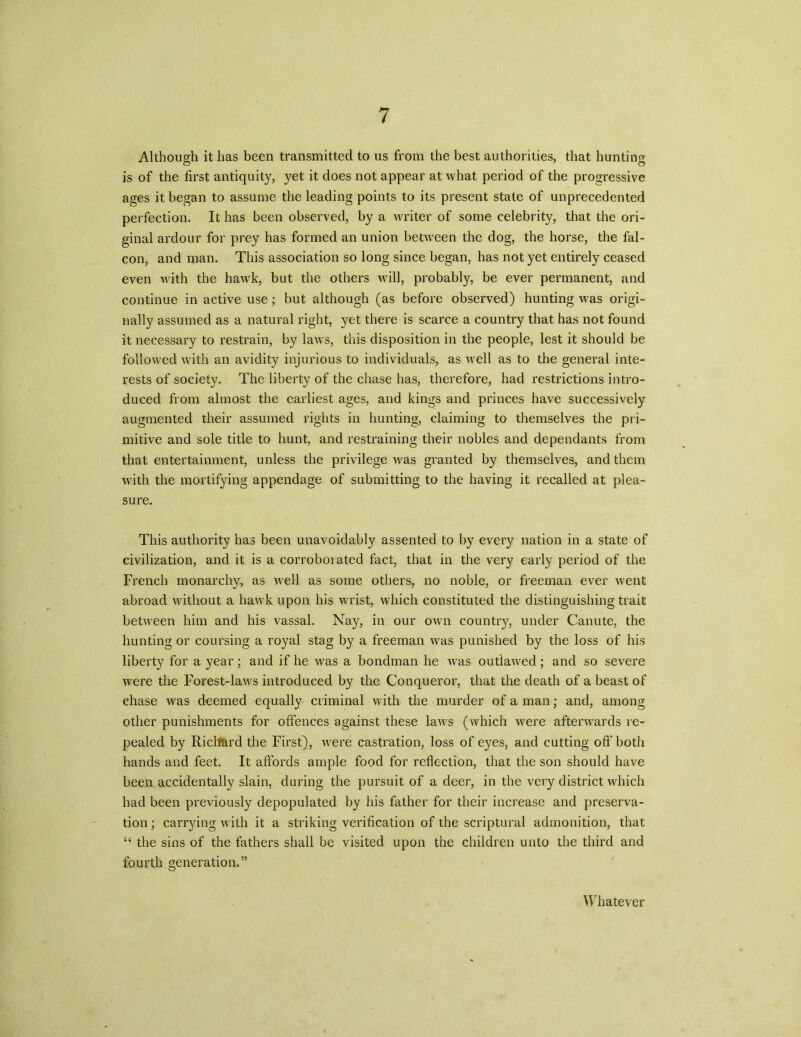 Although it has been transmitted to us from the best authorities, that hunting is of the first antiquity, yet it does not appear at what period of the progressive ages it began to assume the leading points to its present state of unprecedented perfection. It has been observed, by a writer of some celebrity, that the ori- ginal ardour for prey has formed an union between the dog, the horse, the fal- con, and man. This association so long since began, has not yet entirely ceased even with the hawk, but the others will, probably, be ever permanent, and continue in active use; but although (as before observed) hunting was origi- nally assumed as a natural right, yet there is scarce a country that has not found it necessary to restrain, by laws, this disposition in the people, lest it should be followed with an avidity injurious to individuals, as well as to the general inte- rests of society. The liberty of the chase has, therefore, had restrictions intro- duced from almost the earliest ages, and kings and princes have successively augmented their assumed rights in hunting, claiming to themselves the pri- mitive and sole title to hunt, and restraining their nobles and dependants from that entertainment, unless the privilege was granted by themselves, and them with the mortifying appendage of submitting to the having it recalled at plea- sure. This authority has been unavoidably assented to by every nation in a state of civilization, and it is a corroborated fact, that in the very early period of the French monarchy, as well as some others, no noble, or freeman ever went abroad without a hawk upon his wrist, which constituted the distinguishing trait between him and his vassal. Nay, in our own country, under Canute, the hunting or coursing a royal stag by a freeman was punished by the loss of his liberty for a year; and if he was a bondman he was outlawed; and so severe were the Forest-laws introduced by the Conqueror, that the death of a beast of chase was deemed equally criminal with the murder of a man; and, among other punishments for offences against these laws (which were afterwards re- pealed by Ricll&rd the First), were castration, loss of eyes, and cutting off both hands and feet. It affords ample food for reflection, that the son should have been accidentally slain, during the pursuit of a deer, in the very district which had been previously depopulated by his father for their increase and preserva- tion ; carrying with it a striking verification of the scriptural admonition, that “ the sins of the fathers shall be visited upon the children unto the third and fourth generation.” Whatever