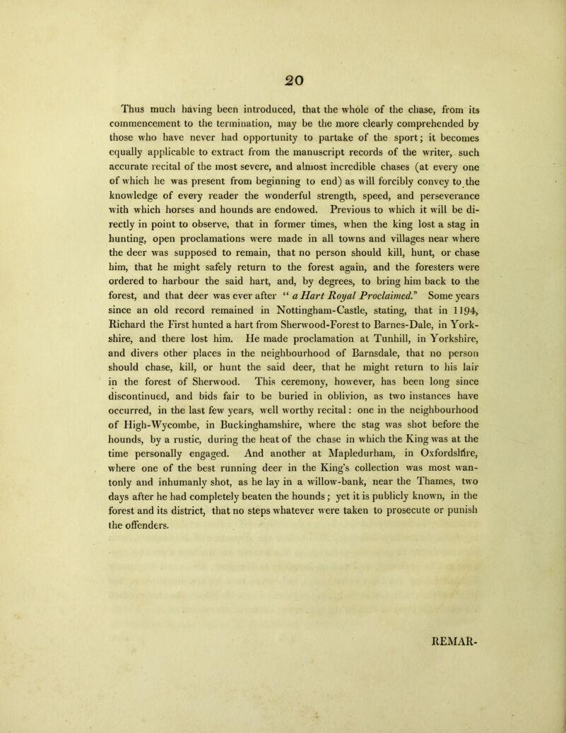 Thus much having been introduced, that the whole of the chase, from its commencement to the termination, may be the more clearly comprehended by those who have never had opportunity to partake of the sport; it becomes equally applicable to extract from the manuscript records of the writer, such accurate recital of the most severe, and almost incredible chases (at every one of which he was present from beginning to end) as will forcibly convey to the knowledge of every reader the wonderful strength, speed, and perseverance with which horses and hounds are endowed. Previous to which it will be di- rectly in point to observe, that in former times, when the king lost a stag in hunting, open proclamations were made in all towns and villages near where the deer was supposed to remain, that no person should kill, hunt, or chase him, that he might safely return to the forest again, and the foresters were ordered to harbour the said hart, and, by degrees, to bring him back to the forest, and that deer was ever after “ a Hart Royal ProclaimedSome years since an old record remained in Nottingham-Castle, stating, that in 1194, Richard the First hunted a hart from Sherwood-Forest to Barnes-Dale, in York- shire, and there lost him. He made proclamation at Tunhill, in Yorkshire, and divers other places in the neighbourhood of Barnsdale, that no person should chase, kill, or hunt the said deer, that he might return to his lair in the forest of Sherwood. This ceremony, however, has been long since discontinued, and bids fair to be buried in oblivion, as two instances have occurred, in the last few years, well worthy recital: one in the neighbourhood of High-Wycombe, in Buckinghamshire, where the stag was shot before the hounds, by a rustic, during the heat of the chase in which the King was at the time personally engaged. And another at Mapledurham, in Oxfordshire, where one of the best running deer in the King’s collection was most wan- tonly and inhumanly shot, as he lay in a willow-bank, near the Thames, two days after he had completely beaten the hounds; yet it is publicly known, in the forest and its district, that no steps whatever were taken to prosecute or punish the offenders. REMAR-