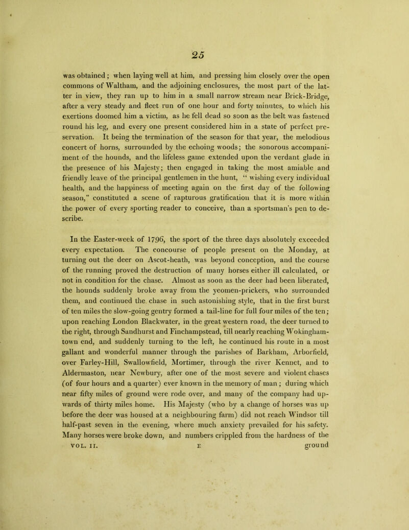 was obtained; when laying well at him, and pressing him closely over the open commons of Waltham, and the adjoining enclosures, the most part of the lat- ter in view, they ran up to him in a small narrow stream near Brick-Bridge, after a very steady and fleet run of one hour and forty minutes, to which his exertions doomed him a victim, as he fell dead so soon as the belt was fastened round his leg, and every one present considered him in a state of perfect pre- servation. It being the termination of the season for that year, the melodious concert of horns, surrounded by the echoing wroods; the sonorous accompani- ment of the hounds, and the lifeless game extended upon the verdant glade in the presence of his Majesty; then engaged in taking the most amiable and friendly leave of the principal gentlemen in the hunt, “ wishing every individual health, and the happiness of meeting again on the first day of the following season,” constituted a scene of rapturous gratification that it is more within the power of every sporting reader to conceive, than a sportsman’s pen to de- scribe. In the Easter-week of 179b, the sport of the three days absolutely exceeded every expectation. The concourse of people present on the Monday, at turning out the deer on Ascot-heath, was beyond conception, and the course of the running proved the destruction of many horses either ill calculated, or not in condition for the chase. Almost as soon as the deer had been liberated, the hounds suddenly broke away from the yeomen-prickers, who surrounded them, and continued the chase in such astonishing style, that in the first burst of ten miles the slow-going gentry formed a tail-line for full four miles of the ten ; upon reaching London Blackw^ater, in the great western road, the deer turned to the right, through Sandhurst and Finchampstead, till nearly reaching Wokingham- towm end, and suddenly turning to the left, he continued his route in a most gallant and wonderful manner through the parishes of Barkham, Arborfield, over Farley-Hill, Swallowfield, Mortimer, through the river Kennet, and to Aldermaston, near New'bury, after one of the most severe and violent chases (of four hours and a quarter) ever knowm in the memory of man ; during which near fifty miles of ground were rode over, and many of the company had up- wards of thirty miles home. His Majesty (who by a change of horses was up before the deer was housed at a neighbouring farm) did not reach Windsor till half-past seven in the evening, where much anxiety prevailed for his safety. Many horses were broke down, and numbers crippled from the hardness of the vol. ir. e ground