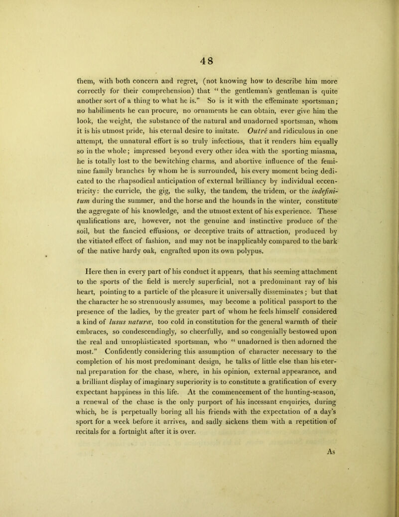 them, with both concern and regret, (not knowing how to describe him more correctly for their comprehension) that “ the gentleman’s gentleman is quite another sort of a thing to what he is.” So is it with the effeminate sportsman; no habiliments he can procure, no ornaments he can obtain, ever give him the look, the weight, the substance of the natural and unadorned sportsman, whom it is his utmost pride, his eternal desire to imitate. Outre and ridiculous in one attempt, the unnatural effort is so truly infectious, that it renders him equally so in the whole; impressed beyond every other idea with the sporting miasma, he is totally lost to the bewitching charms, and abortive influence of the femi- nine family branches by whom he is surrounded, his every moment being dedi- cated to the rhapsodical anticipation of external brilliancy by individual eccen- tricity : the curricle, the gig, the sulky, the tandem, the tridem, or the indefini- tum during the summer, and the horse and the hounds in the winter, constitute the aggregate of his knowledge, and the utmost extent of his experience. These qualifications are, however, not the genuine and instinctive produce of the soil, but the fancied effusions, or deceptive traits of attraction, produced by the vitiated effect of fashion, and may not be inapplicably compared to the bark of the native hardy oak, engrafted upon its own polypus. Here then in every part of his conduct it appears, that his seeming attachment to the sports of the field is merely superficial, not a predominant ray of his heart, pointing to a particle of the pleasure it universally disseminates ; but that the character he so strenuously assumes, may become a political passport to the presence of the ladies, by the greater part of whom he feels himself considered a kind of lusus naturie, too cold in constitution for the general warmth of their embraces, so condescendingly, so cheerfully, and so congenially bestowed upon the real and unsophisticated sportsman, who “ unadorned is then adorned the most.” Confidently considering this assumption of character necessary to the completion of his most predominant design, he talks of little else than his eter- nal preparation for the chase, where, in his opinion, external appearance, and a brilliant display of imaginary superiority is to constitute a gratification of every expectant happiness in this life. At the commencement of the hunting-season, a renewal of the chase is the only purport of his incessant enquiries, during which, he is perpetually boring all his friends with the expectation of a day’s sport for a wreek before it arrives, and sadly sickens them with a repetition of recitals for a fortnight after it is over. As