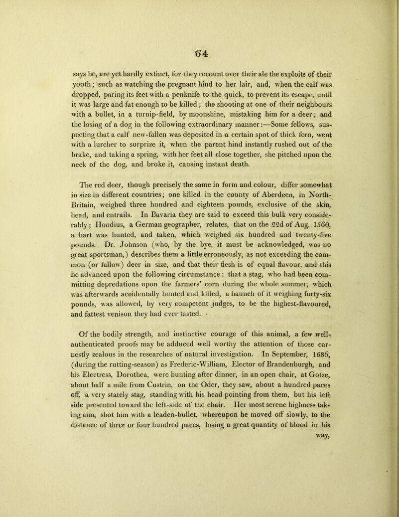 says he, are yet hardly extinct, for they recount over their ale the exploits of their youth; such as watching the pregnant hind to her lair, and, when the calf was dropped, paring its feet with a penknife to the quick, to prevent its escape, until it was large and fat enough to be killed ; the shooting at one of their neighbours with a bullet, in a turnip-field, by moonshine, mistaking him for a deer; and the losing of a dog in the following extraordinary manner:—Some fellows, sus- pecting that a calf new-fallen was deposited in a certain spot of thick fern, went with a lurcher to surprize it, when the parent hind instantly rushed out of the brake, and taking a spring, with her feet all close together, she pitched upon the neck of the dog, and broke it, causing instant death. The red deer, though precisely the same in form and colour, differ somewhat in size in different countries; one killed in the county of Aberdeen, in North- Britain, weighed three hundred and eighteen pounds, exclusive of the skin, head, and entrails. In Bavaria they are said to exceed this bulk very conside- rably; Hondius, a German geographer, relates, that on the 22d of Aug. 1560, a hart was hunted, and taken, which weighed six hundred and twenty-five pounds. Dr. Johnson (who, by the bye, it must be acknowledged, was no great sportsman,) describes them a little erroneously, as not exceeding the com- mon (or fallow) deer in size, and that their flesh is of equal flavour, and this he advanced upon the following circumstance : that a stag, who had been com- mitting depredations upon the farmers’ corn during the whole summer, which was afterwards accidentally hunted and killed, a haunch of it weighing forty-six pounds, was allowed, by very competent judges, to be the highest-flavoured, and fattest venison they had ever tasted. - Of the bodily strength, and instinctive courage of this animal, a few well- authenticated proofs may be adduced well worthy the attention of those ear- nestly zealous in the researches of natural investigation. In September, 1686, (during the rutting-season) as Frederic-William, Elector of Brandenburgh, and his Electress, Dorothea, were hunting after dinner, in an open chair, at Gotze, about half a mile from Custrin, on the Oder, they saw, about a hundred paces off, a very stately stag, standing with his head pointing from them, but his left side presented toward the left-side of the chair. Her most serene highness tak- ing aim, shot him with a leaden-bullet, whereupon he moved off slowly, to the distance of three or four hundred paces, losing a great quantity of blood in his way,