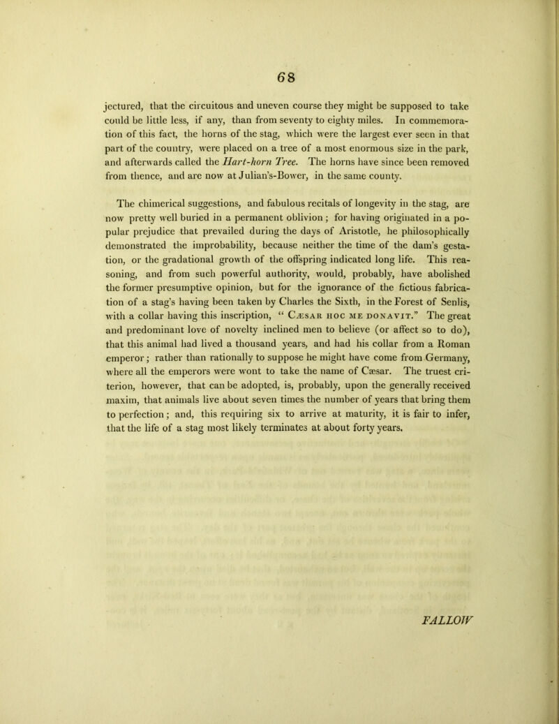 jectured, that the circuitous and uneven course they might be supposed to take could be little less, if any, than from seventy to eighty miles. In commemora- tion of this fact, the horns of the stag, which were the largest ever seen in that part of the country, were placed on a tree of a most enormous size in the park, and afterwards called the Hart-horn Tree. The horns have since been removed from thence, and are now at Julian’s-Bower, in the same county. The chimerical suggestions, and fabulous recitals of longevity in the stag, are now pretty well buried in a permanent oblivion ; for having originated in a po- pular prejudice that prevailed during the days of Aristotle, he philosophically demonstrated the improbability, because neither the time of the dam’s gesta- tion, or the gradational growth of the offspring indicated long life. This rea- soning, and from such powerful authority, would, probably, have abolished the former presumptive opinion, but for the ignorance of the fictious fabrica- tion of a stag’s having been taken by Charles the Sixth, in the Forest of Senlis, with a collar having this inscription, “ Cvesar hoc me donavit.” The great and predominant love of novelty inclined men to believe (or affect so to do), that this animal had lived a thousand years, and had his collar from a Roman emperor; rather than rationally to suppose he might have come from Germany, where all the emperors were wont to take the name of Caesar. The truest cri- terion, however, that can be adopted, is, probably, upon the generally received maxim, that animals live about seven times the number of years that bring them to perfection; and, this requiring six to arrive at maturity, it is fair to infer, that the life of a stag most likely terminates at about forty years. FALLOW