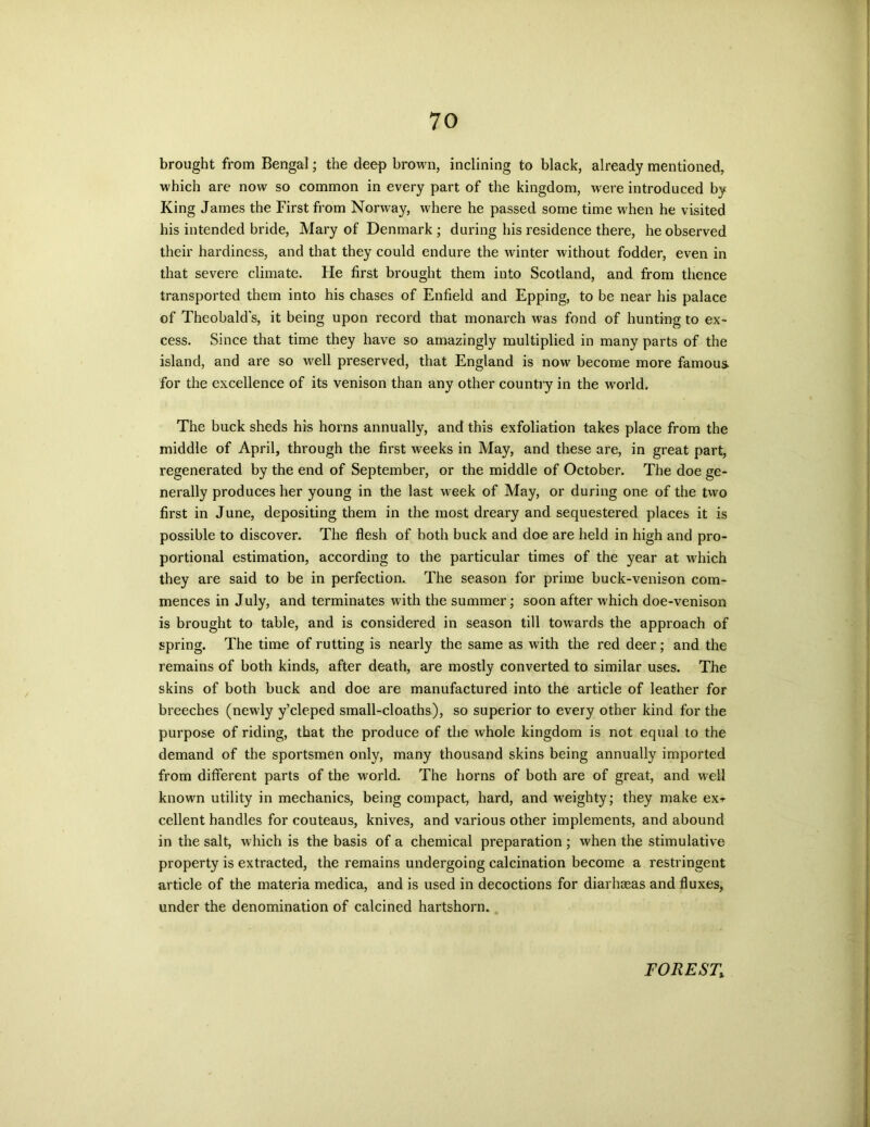 brought from Bengal; the deep brown, inclining to black, already mentioned, which are now so common in every part of the kingdom, were introduced by King James the First from Norway, where he passed some time when he visited his intended bride, Mary of Denmark ; during his residence there, he observed their hardiness, and that they could endure the winter without fodder, even in that severe climate. He first brought them into Scotland, and from thence transported them into his chases of Enfield and Epping, to be near his palace of Theobald's, it being upon record that monarch was fond of hunting to ex- cess. Since that time they have so amazingly multiplied in many parts of the island, and are so well preserved, that England is now become more famous for the excellence of its venison than any other country in the world. The buck sheds his horns annually, and this exfoliation takes place from the middle of April, through the first weeks in May, and these are, in great part, regenerated by the end of September, or the middle of October. The doe ge- nerally produces her young in the last week of May, or during one of the two first in June, depositing them in the most dreary and sequestered places it is possible to discover. The flesh of both buck and doe are held in high and pro- portional estimation, according to the particular times of the year at which they are said to be in perfection. The season for prime buck-venison com- mences in July, and terminates with the summer; soon after which doe-venison is brought to table, and is considered in season till towards the approach of spring. The time of rutting is nearly the same as with the red deer; and the remains of both kinds, after death, are mostly converted to similar uses. The skins of both buck and doe are manufactured into the article of leather for breeches (newly y’cleped small-cloaths), so superior to every other kind for the purpose of riding, that the produce of the whole kingdom is not equal to the demand of the sportsmen only, many thousand skins being annually imported from different parts of the world. The horns of both are of great, and well known utility in mechanics, being compact, hard, and weighty; they make ex* cellent handles for couteaus, knives, and various other implements, and abound in the salt, which is the basis of a chemical preparation ; when the stimulative property is extracted, the remains undergoing calcination become a restringent article of the materia medica, and is used in decoctions for diarhaeas and fluxes, under the denomination of calcined hartshorn. FOREST,