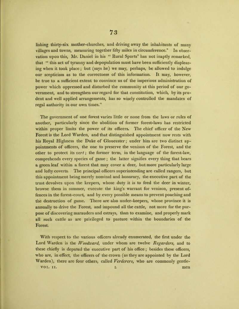 lishing thirty-six mother-churches, and driving away the inhabitants of many villages and towns, measuring together fifty miles in circumference.” In obser- vation upon this, Mr. Daniel in his “ Rural Sports” has not inaptly remarked, that “ this act of tyranny and depopulation must have been sufficiently displeas- ing when it took place; but (says he) we may, perhaps, be allowed to indulge our scepticism as to the correctness of this information. It may, however, be true to a sufficient extent to convince us of the imperious administration of power which oppressed and disturbed the community at this period of our go- vernment, and to strengthen our regard for that constitution, which, by its pru- dent and well applied arrangements, has so wisely controlled the mandates of regal authority in our own times.” The government of one forest varies little or none from the laws or rules of another, particularly since the abolition of former forest-laws has restricted within proper limits the power of its officers. The chief officer of the New Forest is the Lord Warden, and that distinguished appointment now rests with his Royal Highness the Duke of Gloucester; under him are two distinct ap- pointments of officers, the one to preserve the venison of the Forest, and the other to protect its vert; the former term, in the language of the forest-law, comprehends every species of game; the latter signifies every thing that bears a green leaf within a forest that may cover a deer, but more particularly large and lofty coverts. The principal officers superintending are called rangers, but this appointment being merely nominal and honorary, the executive part of the trust devolves upon the keepers, whose duty it is to feed the deer in winter, browse them in summer, execute the king’s warrant for venison, present of- fences in the forest-court, and by every possible means to prevent poaching and the destruction of game. There are also under-keepers, whose province it is annually to drive the Forest, and impound all the cattle, not more for the pur- pose of discovering marauders and estrays, than to examine, and properly mark all such cattle as are privileged to pasture within the boundaries of the Forest. With respect to the various officers already enumerated, the first under the Lord Warden is the Woodward, under whom are twelve Regarders, and to these chiefly is deputed the executive part of his office; besides these officers, who are, in effect, the officers of the crown (as they are appointed by the Lord Warden), there are four others, called Verderers, who are commonly gentle- vol. n. l men