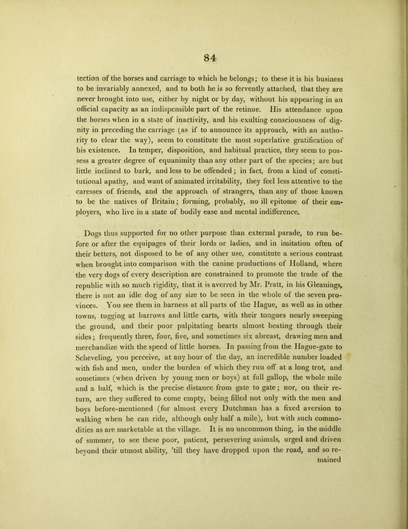 tection of the horses and carriage to which he belongs; to these it is his business to be invariably annexed, and to both he is so fervently attached, that they are never brought into use, either by night or by day, without his appearing in an official capacity as an indispensible part of the retinue. His attendance upon the horses when in a state of inactivity, and his exulting consciousness of dig- nity in preceding the carriage (as if to announce its approach, with an autho- rity to clear the vay), seem to constitute the most superlative gratification of his existence. In temper, disposition, and habitual practice, they seem to pos- sess a greater degree of equanimity than any other part of the species; are but little inclined to bark, and less to be offended; in fact, from a kind of consti- tutional apathy, and want of animated irritability, they feel less attentive to the caresses of friends, and the approach of strangers, than any of those known to be the natives of Britain; forming, probably, no ill epitome of their em- ployers, M'ho live in a state of bodily ease and mental indifference. Dogs thus supported for no other purpose than external parade, to run be- fore or after the equipages of their lords or ladies, and in imitation often of their betters, not disposed to be of any other use, constitute a serious contrast when brought into comparison M'ith the canine productions of Holland, where the very dogs of every description are constrained to promote the trade of the republic M;ith so much rigidity, that it is averred by Mr. Pratt, in his Gleanings, there is not an idle dog of any size to be seen in the whole of the seven pro- vinces. You see them in harness at all parts of the Hague, as well as in other towns, tugging at barrows and little carts, with their tongues nearly sweeping the ground, and their poor palpitating hearts almost beating through their sides; frequently three, four, five, and sometimes six abreast, drawing men and merchandize with the speed of little horses. In passing from the Hague-gate to Scheveling, you perceive, at any hour of the day, an incredible number loaded with fish and men, under the burden of which they run off at a long trot, and sometimes (when driven by young men or boys) at full gallop, the whole mile and a half, which is the precise distance from gate to gate; nor, on their re- turn, are they suffered to come empty, being filled not only with the men and boys before-mentioned (for almost every Dutchman has a fixed aversion to walking when he can ride, although only half a mile), but with such commo- dities as are marketable at the village. It is no uncommon thing, in the middle of summer, to see these poor, patient, persevering animals, urged and driven beyond their utmost ability, ’till they have dropped upon the road, and so re- mained