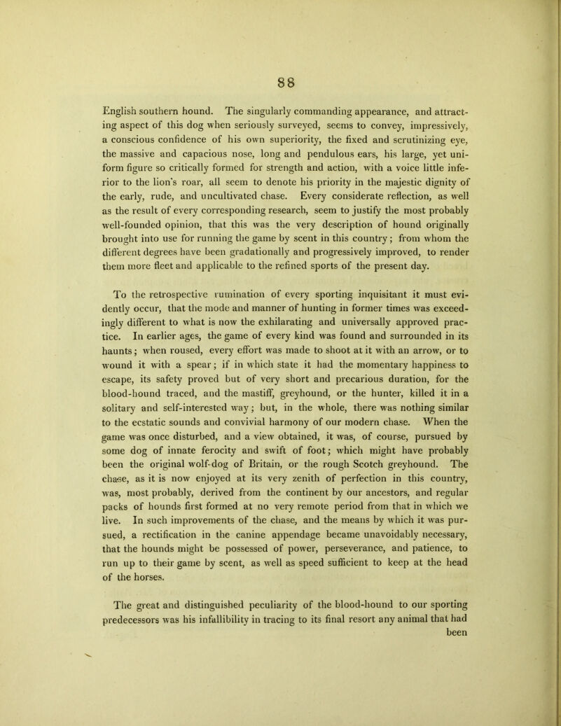English southern hound. The singularly commanding appearance, and attract- ing aspect of this dog when seriously surveyed, seems to convey, impressive^, a conscious confidence of his own superiority, the fixed and scrutinizing eye, the massive and capacious nose, long and pendulous ears, his large, yet uni- form figure so critically formed for strength and action, with a voice little infe- rior to the lion's roar, all seem to denote his priority in the majestic dignity of the early, rude, and uncultivated chase. Every considerate reflection, as well as the result of every corresponding research, seem to justify the most probably well-founded opinion, that this was the very description of hound originally brought into use for running the game by scent in this country; from whom the different degrees have been gradationally and progressively improved, to render them more fleet and applicable to the refined sports of the present day. To the retrospective rumination of every sporting inquisitant it must evi- dently occur, that the mode and manner of hunting in former times was exceed- ingly different to what is now the exhilarating and universally approved prac- tice. In earlier ages, the game of every kind was found and surrounded in its haunts; when roused, every effort was made to shoot at it with an arrow, or to wound it with a spear; if in which state it had the momentary happiness to escape, its safety proved but of very short and precarious duration, for the blood-hound traced, and the mastiff, greyhound, or the hunter, killed it in a solitary and self-interested wray; but, in the whole, there was nothing similar to the ecstatic sounds and convivial harmony of our modern chase. When the game was once disturbed, and a view obtained, it was, of course, pursued by some dog of innate ferocity and swift of foot; which might have probably been the original wolf-dog of Britain, or the rough Scotch greyhound. The chase, as it is now enjoyed at its very zenith of perfection in this country, was, most probably, derived from the continent by Our ancestors, and regular packs of hounds first formed at no very remote period from that in which we live. In such improvements of the chase, and the means by which it was pur- sued, a rectification in the canine appendage became unavoidably necessary, that the hounds might be possessed of power, perseverance, and patience, to run up to their game by scent, as well as speed sufficient to keep at the head of the horses. The great and distinguished peculiarity of the blood-hound to our sporting predecessors was his infallibility in tracing to its final resort any animal that had been