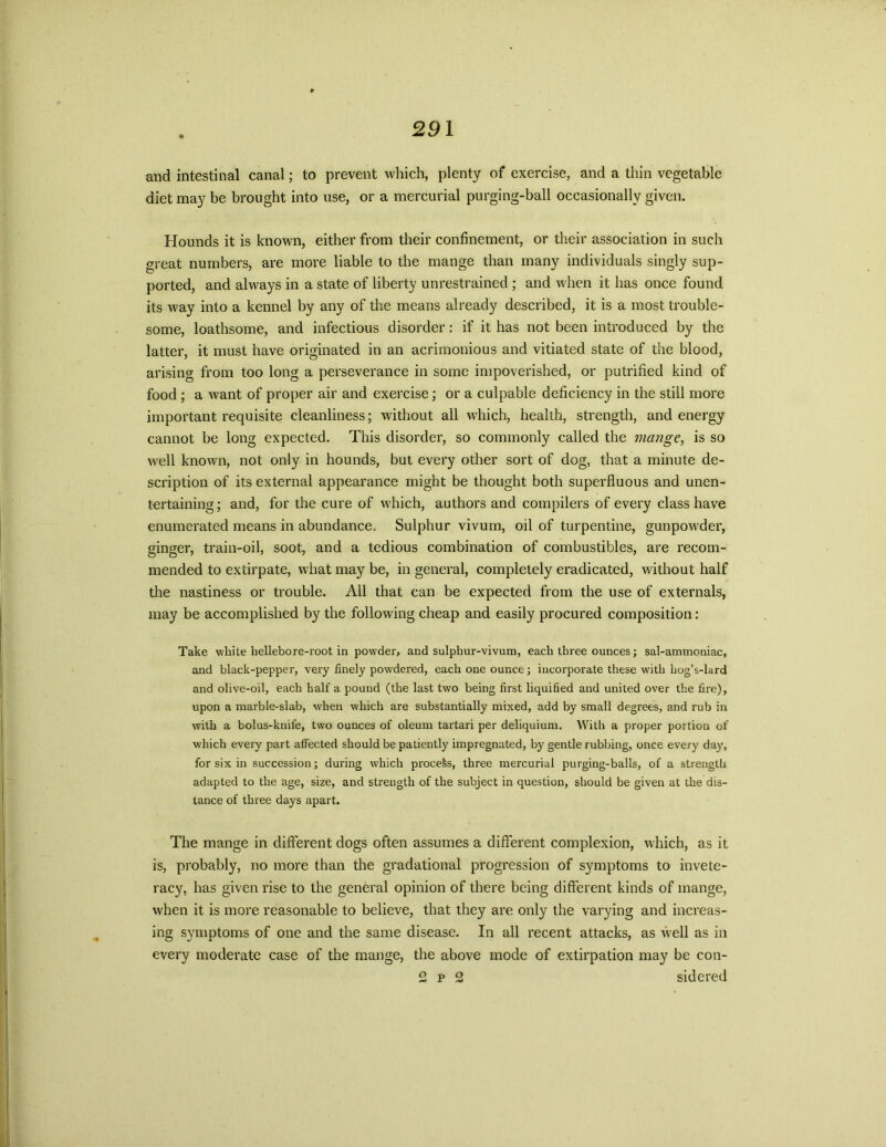 and intestinal canal; to prevent which, plenty of exercise, and a thin vegetable diet may be brought into use, or a mercurial purging-ball occasionally given. Hounds it is known, either from their confinement, or their association in such great numbers, are more liable to the mange than many individuals singly sup- ported, and always in a state of liberty unrestrained ; and when it lias once found its way into a kennel by any of the means already described, it is a most trouble- some, loathsome, and infectious disorder: if it has not been introduced by the latter, it must have originated in an acrimonious and vitiated state of the blood, arising from too long a perseverance in some impoverished, or putrified kind of food ; a want of proper air and exercise; or a culpable deficiency in the still more important requisite cleanliness; without all which, health, strength, and energy cannot be long expected. This disorder, so commonly called the mange, is so well known, not only in hounds, but every other sort of dog, that a minute de- scription of its external appearance might be thought both superfluous and unen- tertaining; and, for the cure of which, authors and compilers of every class have enumerated means in abundance. Sulphur vivum, oil of turpentine, gunpowder, ginger, train-oil, soot, and a tedious combination of combustibles, are recom- mended to extirpate, what may be, in general, completely eradicated, without half the nastiness or trouble. All that can be expected from the use of externals, may be accomplished by the following cheap and easily procured composition: Take white liellebore-root in powder, and sulpliur-vivum, each three ounces; sal-ammoniac, and black-pepper, very finely powdered, each one ounce; incorporate these with hog’s-lard and olive-oil, each half a pound (the last two being first liquified and united over the fire), upon a marble-slab, when which are substantially mixed, add by small degrees, and rub in with a bolus-knife, two ounces of oleum tartari per deliquium. With a proper portion of which every part affected should be patiently impregnated, by gentle rubbing, once every day, for six in succession; during which process, three mercurial purging-balls, of a strength adapted to the age, size, and strength of the subject in question, should be given at the dis- tance of three days apart. The mange in different dogs often assumes a different complexion, which, as it is, probably, no more than the gradational progression of symptoms to invete- racy, has given rise to the general opinion of there being different kinds of mange, when it is more reasonable to believe, that they are only the varying and increas- ing symptoms of one and the same disease. In all recent attacks, as well as in every moderate case of the mange, the above mode of extirpation may be con- 2 p 2 sidered