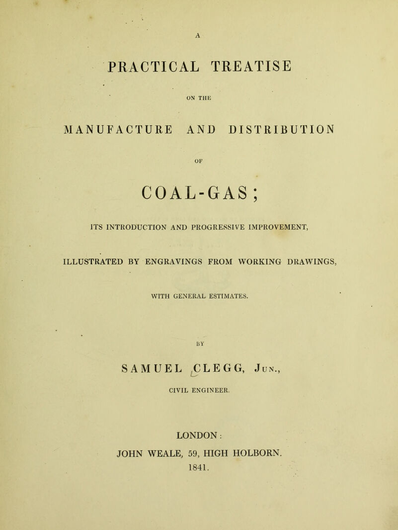 A PRACTICAL TREATISE ON THE MANUFACTURE AND DISTRIBUTION OF COAL-GAS ; ITS INTRODUCTION AND PROGRESSIVE IMPROVEMENT, ILLUSTRATED BY ENGRAVINGS FROM WORKING DRAWINGS, WITH GENERAL ESTIMATES. BY SAMUEL CLEGG, Jun., CIVIL ENGINEER. LONDON: JOHN WEALE, 59, HIGH HOLBORN. 1841.