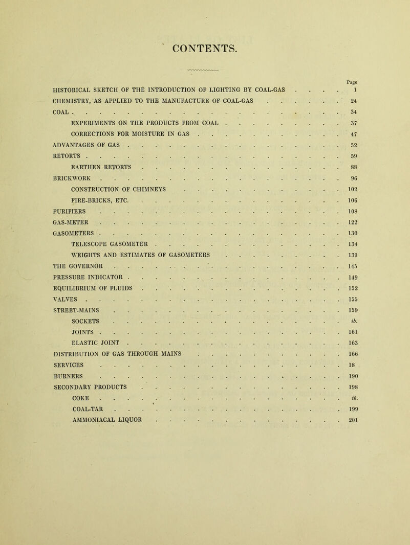 CONTENTS. Page HISTORICAL SKETCH OF THE INTRODUCTION OF LIGHTING BY COAL-GAS .... 1 CHEMISTRY, AS APPLIED TO THE MANUFACTURE OF COAL-GAS '24 COAL s 34 EXPERIMENTS ON THE PRODUCTS FROM COAL 37 CORRECTIONS FOR MOISTURE IN GAS 47 ADVANTAGES OF GAS 52 RETORTS 59 EARTHEN RETORTS 88 BRICKWORK 96 CONSTRUCTION OF CHIMNEYS 102 FIRE-BRICKS, ETC 106 PURIFIERS 108 GAS-METER 122 GASOMETERS 130 TELESCOPE GASOMETER 134 WEIGHTS AND ESTIMATES OF GASOMETERS 139 THE GOVERNOR 145 PRESSURE INDICATOR 149 EQUILIBRIUM OF FLUIDS 152 VALVES 155 STREET-MAINS 159 SOCKETS ib. JOINTS 161 ELASTIC JOINT 163 DISTRIBUTION OF GAS THROUGH MAINS 166 SERVICES 18 BURNERS 190 SECONDARY PRODUCTS 198 COKE ib. COAL-TAR .199 AMMONIACAL LIQUOR 201