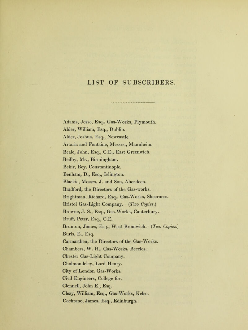 LIST OF SUBSCRIBERS. Adams, Jesse, Esq., Gas-Works, Plymouth. Alder, William, Esq., Dublin. Alder, Joshua, Esq., Newcastle. Artaria and Fontaine, Messrs., Mannheim. Beale, John, Esq., C.E., East Greenwich. Beilby, Mr., Birmingham. Bekir, Bey, Constantinople. Benham, D., Esq., Islington. Blackie, Messrs. J. and Son, Aberdeen. Bradford, the Directors of the Gas-works. Brightman, Richard, Esq., Gas-Works, Sheerness. Bristol Gas-Light Company. (Two Copies.) Browne, J. S., Esq., Gas-Works, Canterbury. Bruff, Peter, Esq., C.E. Brunton, James, Esq., West Bromwich. (Two Copies.) Burls, E., Esq. Carmarthen, the Directors of the Gas-Works. Chambers, W. H., Gas-Works, Beccles. Chester Gas-Light Company. Cholmondeley, Lord Henry. City of London Gas-Works. Civil Engineers, College for. Clennell, John E., Esq. Clezy, William, Esq., Gas-Works, Kelso. Cochrane, James, Esq., Edinburgh.