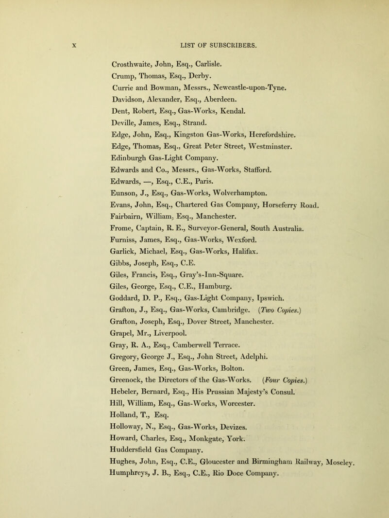 Crosthwaite, John, Esq., Carlisle. Crump, Thomas, Esq., Derby. Currie and Bowman, Messrs., Newcastle-upon-Tyne. Davidson, Alexander, Esq., Aberdeen. Dent, Robert, Esq., Gas-Works, Kendal. Deville, James, Esq., Strand. Edge, John, Esq., Kingston Gas-Works, Herefordshire. Edge, Thomas, Esq., Great Peter Street, Westminster. Edinburgh Gas-Light Company. Edwards and Co., Messrs., Gas-Works, Stafford. Edwards, —, Esq., C.E., Paris. Eunson, J., Esq., Gas-Works, Wolverhampton. Evans, John, Esq., Chartered Gas Company, Horseferry Road. Fairbairn, William, Esq., Manchester. Frome, Captain, R. E., Surveyor-General, South Australia. Furniss, James, Esq., Gas-Works, Wexford. Garlick, Michael, Esq., Gas-Works, Halifax. Gibbs, Joseph, Esq., C.E. Giles, Francis, Esq., Gray’s-Inn-Square. Giles, George, Esq., C.E., Hamburg. Goddard, D. P., Esq., Gas-Light Company, Ipswich. Grafton, J., Esq., Gas-Works, Cambridge. (Two Copies.) Grafton, Joseph, Esq., Dover Street, Manchester. Grapel, Mr., Liverpool. Gray, R. A., Esq., Camberwell Terrace. Gregory, George J., Esq., John Street, Adelphi. Green, James, Esq., Gas-Works, Bolton. Greenock, the Directors of the Gas-Works. (Four Copies.) Hebeler, Bernard, Esq., His Prussian Majesty’s Consul. Hill, William, Esq., Gas-Works, Worcester. Holland, T., Esq. Holloway, N., Esq., Gas-Works, Devizes. Howard, Charles, Esq., Monkgate, York. Huddersfield Gas Company. Hughes, John, Esq., C.E., Gloucester and Birmingham Railway, Moseley. Humphreys, J. B., Esq., C.E., Rio Doce Company.
