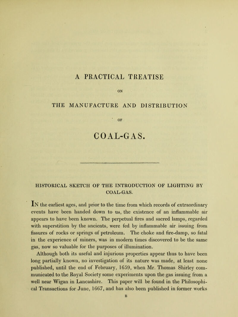 A PRACTICAL TREATISE ON THE MANUFACTURE AND DISTRIBUTION OF COAL-GAS. HISTORICAL SKETCH OF THE INTRODUCTION OF LIGHTING BY COAL-GAS. In the earliest ages, and prior to the time from which records of extraordinary events have been handed down to us, the existence of an inflammable air appears to have been known. The perpetual fires and sacred lamps, regarded with superstition by the ancients, were fed by inflammable air issuing from fissures of rocks or springs of petroleum. The choke and fire-damp, so fatal in the experience of miners, was in modern times discovered to be the same gas, now so valuable for the purposes of illumination. Although both its useful and injurious properties appear thus to have been long partially known, no investigation of its nature was made, at least none published, until the end of February, 1659, when Mr. Thomas Shirley com- municated to the Royal Society some experiments upon the gas issuing from a well near Wigan in Lancashire. This paper will be found in the Philosophi- cal Transactions for June, 1667, and has also been published in former works B