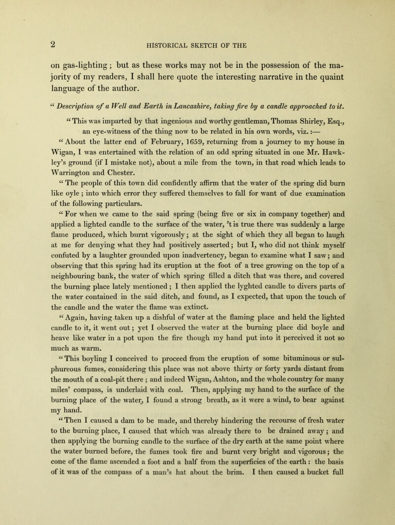 on gas-lighting; but as these works may not be in the possession of the ma- jority of my readers, I shall here quote the interesting narrative in the quaint language of the author. “ Description of a Well and Earth in Lancashire, taking fire by a candle approached to it. “ This was imparted by that ingenious and worthy gentleman, Thomas Shirley, Esq., an eye-witness of the thing now to be related in his own words, viz.:— “About the latter end of February, 1659, returning from a journey to my house in Wigan, I was entertained with the relation of an odd spring situated in one Mr. Hawk- ley’s ground (if I mistake not), about a mile from the town, in that road which leads to Warrington and Chester. “ The people of this town did confidently affirm that the water of the spring did burn like oyle ; into which error they suffered themselves to fall for want of due examination of the following particulars. “For when we came to the said spring (being five or six in company together) and applied a lighted candle to the surface of the water, ’t is true there was suddenly a large flame produced, which burnt vigorously; at the sight of which they all began to laugh at me for denying what they had positively asserted; but I, who did not think myself confuted by a laughter grounded upon inadvertency, began to examine what I saw; and observing that this spring had its eruption at the foot of a tree growing on the top of a neighbouring bank, the water of which spring filled a ditch that was there, and covered the burning place lately mentioned ; I then applied the lyghted candle to divers parts of the water contained in the said ditch, and found, as I expected, that upon the touch of the candle and the water the flame was extinct. “ Again, having taken up a dishful of water at the flaming place and held the lighted candle to it, it went out; yet I observed the water at the burning place did boyle and heave like water in a pot upon the fire though my hand put into it perceived it not so much as warm. “ This boyling I conceived to proceed from the eruption of some bituminous or sul- phureous fumes, considering this place was not above thirty or forty yards distant from the mouth of a coal-pit there ; and indeed Wigan, Ashton, and the whole country for many miles’ compass, is underlaid with coal. Then, applying my hand to the surface of the burning place of the water, I found a strong breath, as it were a wind, to bear against my hand. “ Then I caused a dam to be made, and thereby hindering the recourse of fresh water to the burning place, I caused that which was already there to be drained away ; and then applying the burning candle to the surface of the dry earth at the same point where the water burned before, the fumes took fire and burnt very bright and vigorous; the cone of the flame ascended a foot and a half from the superficies of the earth : the basis of it was of the compass of a man’s hat about the brim. I then caused a bucket full