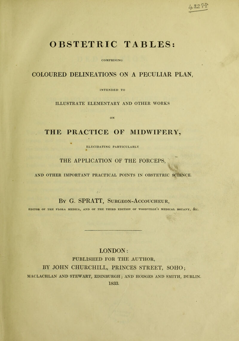 OBSTETRIC TABLES COMPRISING COLOURED DELINEATIONS ON A PECULIAR PLAN, INTENDED TO ILLUSTRATE ELEMENTARY AND OTHER WORKS THE ON PRACTICE OF MIDWIFERY, ELUCIDATING PARTICULARLY THE APPLICATION OF THE FORCEPS, AND OTHER IMPORTANT PRACTICAL POINTS IN OBSTETRIC SCIENCE. By G. SPRATT, Surgeon-Accoucheur, EDITOR OF THE FLORA MEDICA, AND OF THE THIRD EDITION OF WOODVILLE’s MEDICAL BOTANY, &C. LONDON: PUBLISHED FOR THE AUTHOR, BY JOHN CHURCHILL, PRINCES STREET, SOHO; MACLACHLAN AND STEWART, EDINBURGH; AND HODGES AND SMITH, DUBLIN. 1833.