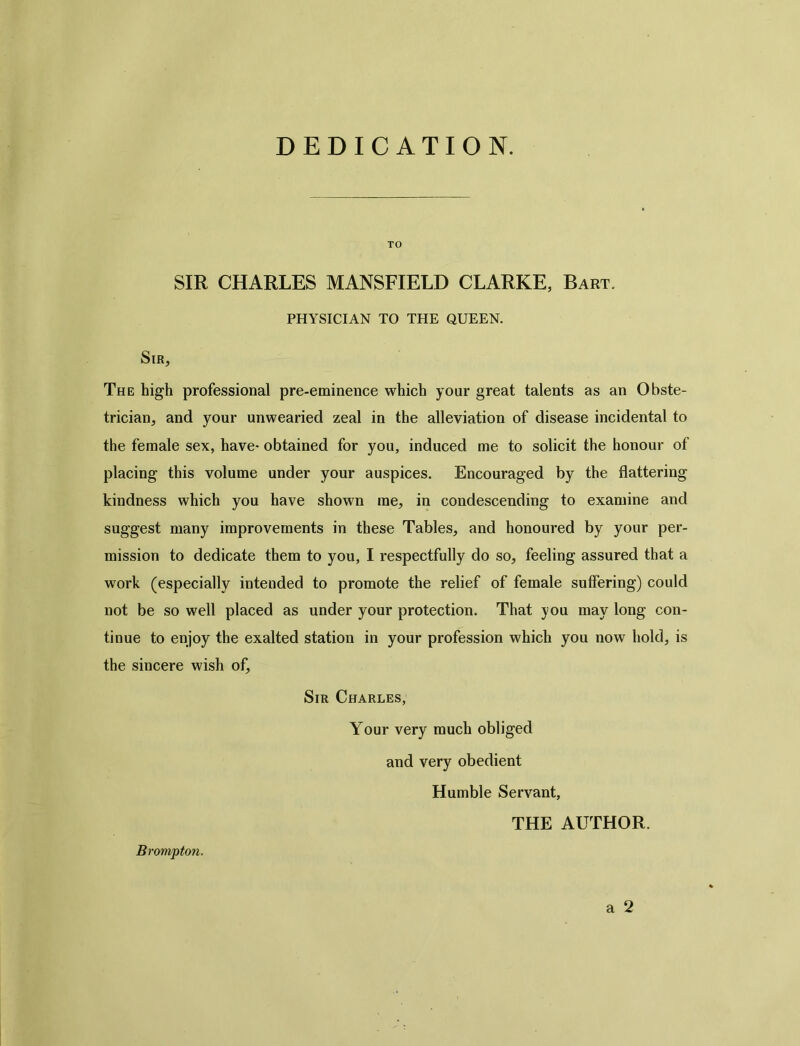 DEDICATION. TO SIR CHARLES MANSFIELD CLARKE, Bart. PHYSICIAN TO THE QUEEN. Sir, The high professional pre-eminence which your great talents as an Obste- trician, and your unwearied zeal in the alleviation of disease incidental to the female sex, have- obtained for you, induced me to solicit the honour of placing this volume under your auspices. Encouraged by the flattering kindness which you have shown me, in condescending to examine and suggest many improvements in these Tables, and honoured by your per- mission to dedicate them to you, I respectfully do so, feeling assured that a work (especially intended to promote the relief of female suffering) could not be so well placed as under your protection. That you may long con- tinue to enjoy the exalted station in your profession which you now hold, is the sincere wish of. Sir Charles, Your very much obliged and very obedient Humble Servant, THE AUTHOR. a 2 Brompton.