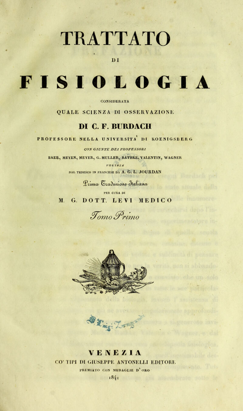 TRATTATO 4 > DI ISIOLOGIA CONSIDERATA QUALE SCIENZA DI OSSERVAZIONE DI C. F. BURDACH PROFESSORE NELLA UNIVERSITÀ DI K.0ENIGSBERG CON GIUNTE DEI PROFESSORI | BAEß, MEYEN, MEYER, G. MÜLLER, RATHRE, VALENTIN, WAGNER VOLTATA DAI. TEDESCO IN FRANCESE DA A. G. L. JOURDAN ^tuiwco fotccòvunovie/ c?baf i laitoc PER CURA DI M G. DOTT. LEVI MEDICO Sforno ffi/' nano VENEZIA CO’ TIPI DI GIUSEPPE ANTONELLI EDITORE PREMIATO CON MEDAGLIE D ORO