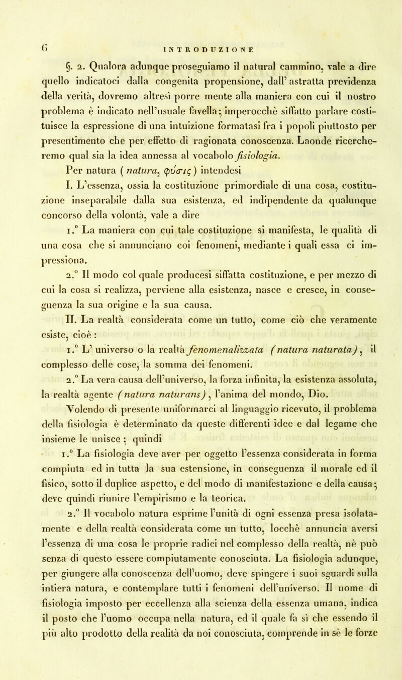 INTRODUZIONE (') §. 2. Qualora adunque proseguiamo il naturai cammino, vale a dire quello indicatoci dalla congenita propensione, dall’ astratta previdenza della verità, dovremo altresì porre mente alla maniera con cui il nostro problema è indicato nell’usuale favella* imperocché siffatto parlare costi- tuisce la espressione di una intuizione formatasi fra i popoli piuttosto per presentimento che per effetto di ragionata conoscenza. Laonde ricerche- remo qual sia la idea annessa al vocabolo fisiologia. Per natura ( natura, (pvcng ) intendesi I. L’essenza, ossia la costituzione primordiale di una cosa, costitu- zione inseparabile dalla sua esistenza, ed indipendente da qualunque concorso della volontà, vale a dire 1. ° La maniera con cui tale costituzione si manifesta, le qualità di una cosa che si annunciano coi fenomeni, mediante i quali essa ci im- pressiona. 2. ° II modo col quale producesi siffatta costituzione, e per mezzo di cui la cosa si realizza, perviene alla esistenza, nasce e cresce, in conse- guenza la sua origine e la sua causa. O Ö II. La realtà considerata come un tutto, come ciò che veramente esiste, cioè : 1. ° L’ universo o la realtà fenomenalizzata (natura naturata), il complesso delle cose, la somma dei fenomeni. 2. ° La vera causa dell’universo, la forza infinita, la esistenza assoluta, la realtà agente (natura naturans) , l’anima del mondo, Dio. Volendo di presente uniformarci al linguaggio ricevuto, il problema della fisiologia è determinato da queste differenti idee e dal legame che insieme le unisce * quindi i.° La fisiologia deve aver per oggetto l’essenza considerata in forma compiuta ed in tutta la sua estensione, in conseguenza il morale ed il fisico, sotto il duplice aspetto, e del modo di manifestazione e della causa* deve quindi riunire l’empirismo e la teorica. 2.° Il vocabolo natura esprime l’unità di ogni essenza presa isolata- mente e della realtà considerata come un tutto, locchè annuncia aversi l’essenza di una cosa le proprie radici nel complesso della realtà, nè può senza di questo essere compiutamente conosciuta. La fisiologia adunque, per giungere alla conoscenza dell’uomo, deve spingere i suoi sguardi sulla intiera natura, e contemplare tutti i fenomeni dell’universo. II nome di fisiologia imposto per eccellenza alla scienza della essenza umana, indica il posto che l’uomo occupa nella natura, ed il quale fa sì che essendo il più alto prodotto della realità da noi conosciuta, comprende in sè le forze