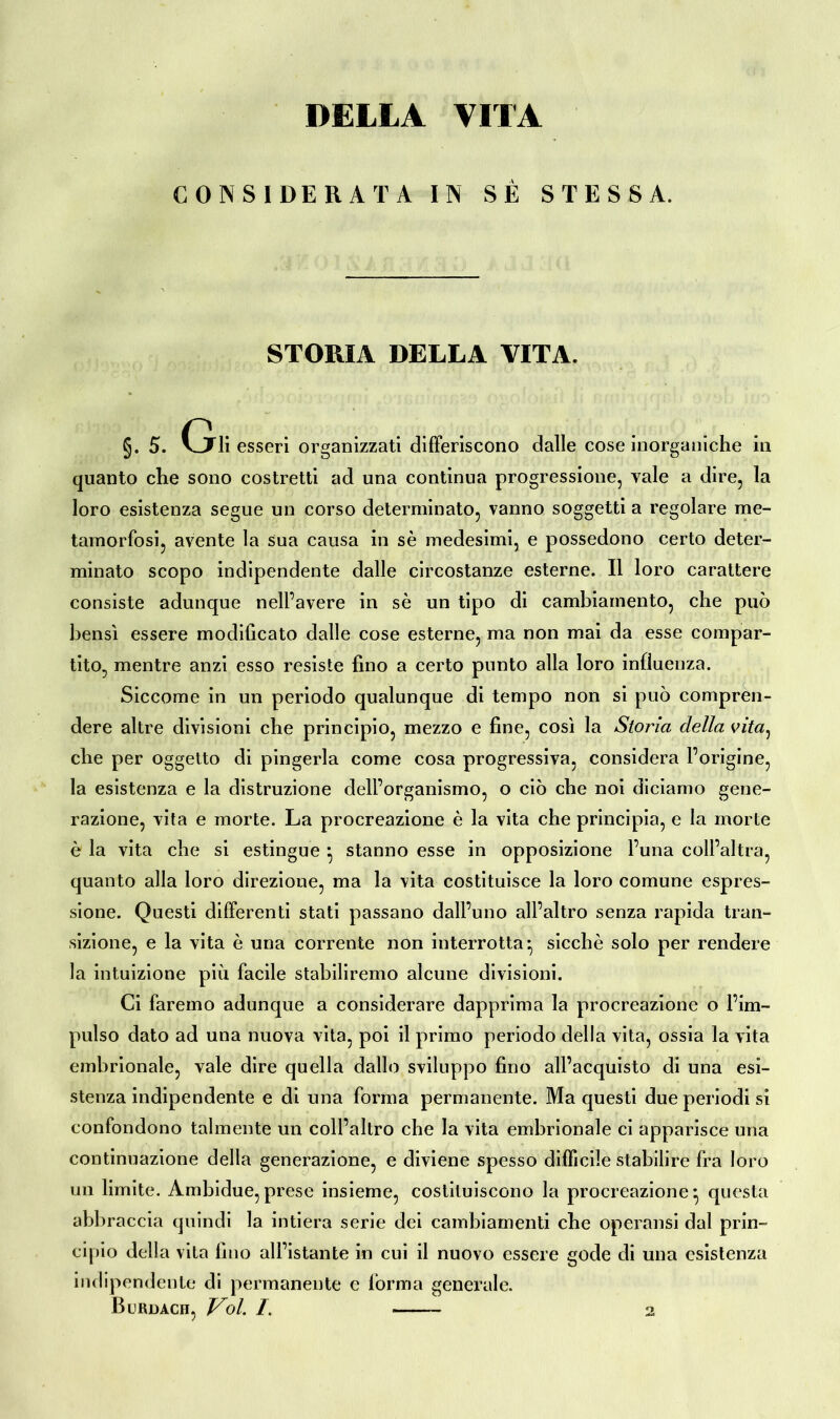 DELLA VITA CONSIDERATA IN SÉ STESSA. STORIA DELLA VITA. §. 5. (jli esseri organizzati differiscono dalle cose inorganiche in quanto che sono costretti ad una continua progressione, vale a dire, la loro esistenza segue un corso determinato, vanno soggetti a regolare me- tamorfosi, avente la Sua causa in sè medesimi, e possedono certo deter- minato scopo indipendente dalle circostanze esterne. Il loro carattere consiste adunque nell’avere in sè un tipo di cambiamento, che può bensì essere modificato dalle cose esterne, ma non mai da esse compar- tito, mentre anzi esso resiste fino a certo punto alla loro influenza. Siccome in un periodo qualunque di tempo non si può compren- dere altre divisioni che principio, mezzo e fine, così la Storia della vita, che per oggetto di pingerla come cosa progressiva, considera l’origine, la esistenza e la distruzione dell’organismo, o ciò che noi diciamo gene- razione, vita e morte. La procreazione è la vita che principia, e la morte è la vita che si estingue } stanno esse in opposizione l’una coll’altra, quanto alla loro direzione, ma la vita costituisce la loro comune espres- sione. Questi differenti stati passano dall’uno all’altro senza rapida tran- sizione, e la vita è una corrente non interrotta- sicché solo per rendere la intuizione più facile stabiliremo alcune divisioni. Ci faremo adunque a considerare dapprima la procreazione o l’im- pulso dato ad una nuova vita, poi il primo periodo della vita, ossia la vita embrionale, vale dire quella dallo sviluppo fino all’acquisto di una esi- stenza indipendente e di una forma permanente. Ma questi due periodi si confondono talmente un coll’altro che la vita embrionale ci apparisce una continuazione della generazione, e diviene spesso difficile stabilire Ira loro un limite. Ambidue,prese insieme, costituiscono la procreazione-, questa abbraccia quindi la intiera serie dei cambiamenti che operansi dal prin- cipio della vita fino all’istante in cui il nuovo essere gode di una esistenza indipendente di permanente e forma generale. Burdach, Voi /. 2